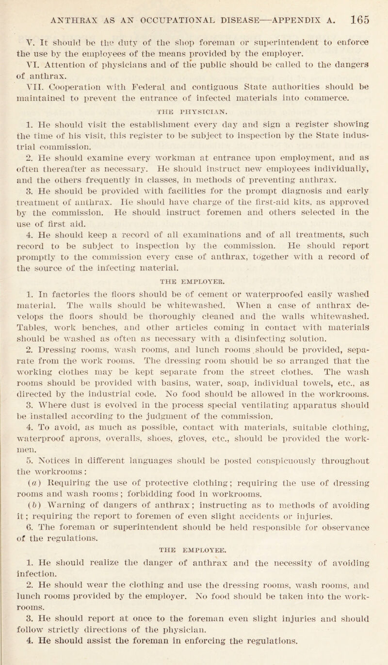 V. It should ho the duty of the shop foreman or superintendent to enforce the use by the employees of the means provided by the employer. VI. Attention of physicians and of the public should be called to the dangers of anthrax. VII. Cooperation with Federal and contiguous State authorities should be maintained to prevent the entrance of infected materials into commerce. THE PHYSICIAN. 1. He should visit the establishment every day and sign a register showing the time of his visit, this register to be subject to inspection by the State indus- trial commission. 2. Pie should examine every workman at entrance upon employment, and as often thereafter as necessary. He should instruct new employees individually, and the others frequently in classes, in methods of preventing anthrax. 3. He should be provided with facilities for the prompt diagnosis and early treatment of anthrax. He should have charge of the first-aid kits, as approved by the commission. He should instruct foremen and others selected in the use of first aid. 4. He should keep a record of all examinations and of all treatments, such record to be subject to inspection by the commission. He should report promptly to the commission every case of anthrax, together with a record of the source of the infecting material. THE EMPLOYER. 1. In factories the floors should be of cement or waterproofed easily washed material. The walls should be whitewashed. When a case of anthrax de- velops the floors should be thoroughly cleaned and the walls whitewashed. Tables, work benches, and other articles coming in contact with materials should be washed as often as necessary with a disinfecting solution. 2. Dressing rooms, wash rooms, and lunch rooms.should be provided, sepa- rate from the work rooms. The dressing room should be so arranged that the working clothes may be kept separate from the street clothes. The wash rooms should be provided with basins, water, soap, individual towels, etc., as directed by the industrial code. No food should be allowed in the workrooms. 3. Where dust is evolved in the process special ventilating apparatus should be installed according to the judgment of the commission. 4. To avoid, as much as possible, contact with materials, suitable clothing, waterproof aprons, overalls, shoes, gloves, etc., should be provided the work- men. 5. Notices in different languages should be posted conspicuously throughout the workrooms: (a) Requiring the use of protective clothing; requiring the use of dressing rooms and wash rooms; forbidding food in workrooms. (b) Warning of dangers of anthrax; instructing as to methods of avoiding it; requiring the report to foremen of even slight accidents or injuries. 6. The foreman or superintendent should be held responsible for observance of the regulations. THE EMPLOYEE. 1. He should realize the danger of anthrax and the necessity of avoiding infection. 2. He should wear the clothing and use the dressing rooms, wash rooms, and lunch rooms provided by the employer. No food should be taken into the work- rooms. 3. He should report at once to the foreman even slight injuries and should follow strictly directions of the physician. 4. He should assist the foreman in enforcing the regulations.