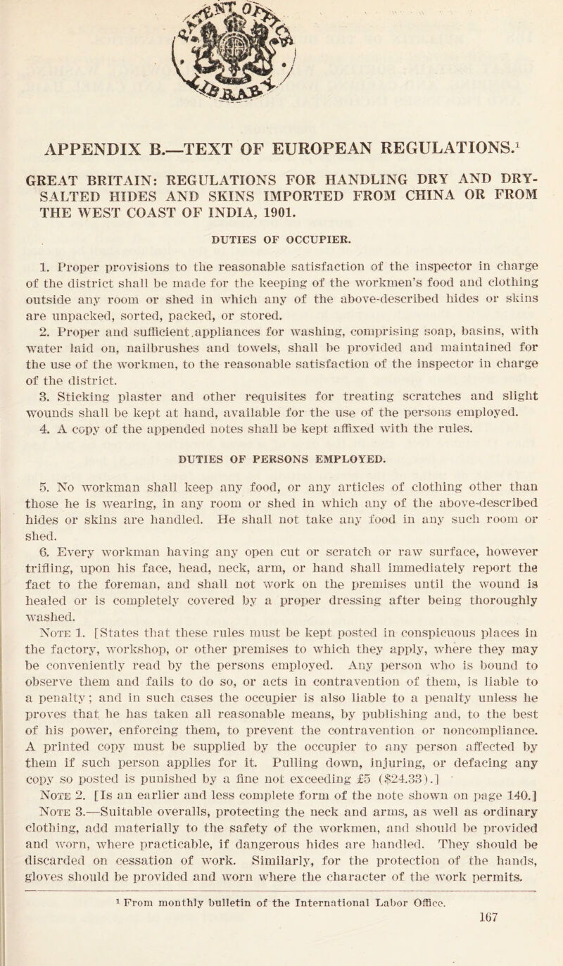 APPENDIX B.—TEXT OF EUROPEAN REGULATIONS.1 GREAT BRITAIN: REGULATIONS FOR HANDLING DRY AND DRY- SALTED HIDES AND SKINS IMPORTED FROM CHINA OR FROM THE WEST COAST OF INDIA, 1901. DUTIES OF OCCUPIER. 1. Proper provisions to the reasonable satisfaction of the inspector in charge of the district shall be made for the keeping of the workmen’s food and clothing outside any room or shed in which any of the above-described hides or skins are unpacked, sorted, packed, or stored. 2. Proper and sufficient.appliances for washing, comprising soap, basins, with water laid on, nailbrushes and towels, shall be provided and maintained for the use of the workmen, to the reasonable satisfaction of the inspector in charge of the district. 3. Sticking plaster and other requisites for treating scratches and slight wounds shall be kept at hand, available for the use of the persons employed. 4. A copy of the appended notes shall be kept affixed with the rules. DUTIES OF PERSONS EMPLOYED. 5. No workman shall keep any food, or any articles of clothing other than those he is wearing, in any room or shed in which any of the above-described hides or skins are handled. He shall not take any food in any such room or shed. 6. Every workman having any open cut or scratch or raw surface, however trifling, upon his face, head, neck, arm, or hand shall immediately report the fact to the foreman, and shall not work on the premises until the wound is healed or is completely covered by a proper dressing after being thoroughly washed. Note 1. [States that these rules must be kept posted in conspicuous places in the factory, workshop, or other premises to which they apply, where they may be conveniently read by the persons employed. Any person who is bound to observe them and fails to do so, or acts in contravention of them, is liable to a penalty; and in such cases the occupier is also liable to a penalty unless he proves that he has taken all reasonable means, by publishing and, to the best of his power, enforcing them, to prevent the contravention or noncompliance. A printed copy must be supplied by the occupier to any person affected by them if such person applies for it. Pulling down, injuring, or defacing any copy so posted is punished by a fine not exceeding £5 (.$24.33).] Note 2. [Is an earlier and less complete form of the note shown on page 140.] Note 3.—Suitable overalls, protecting the neck and arms, as well as ordinary clothing, add materially to the safety of the workmen, and should be provided and worn, where practicable, if dangerous hides are handled. They should be discarded on cessation of work. Similarly, for the protection of the hands, gloves should be provided and worn where the character of the work permits. 1 From monthly bulletin of the International Labor Office.