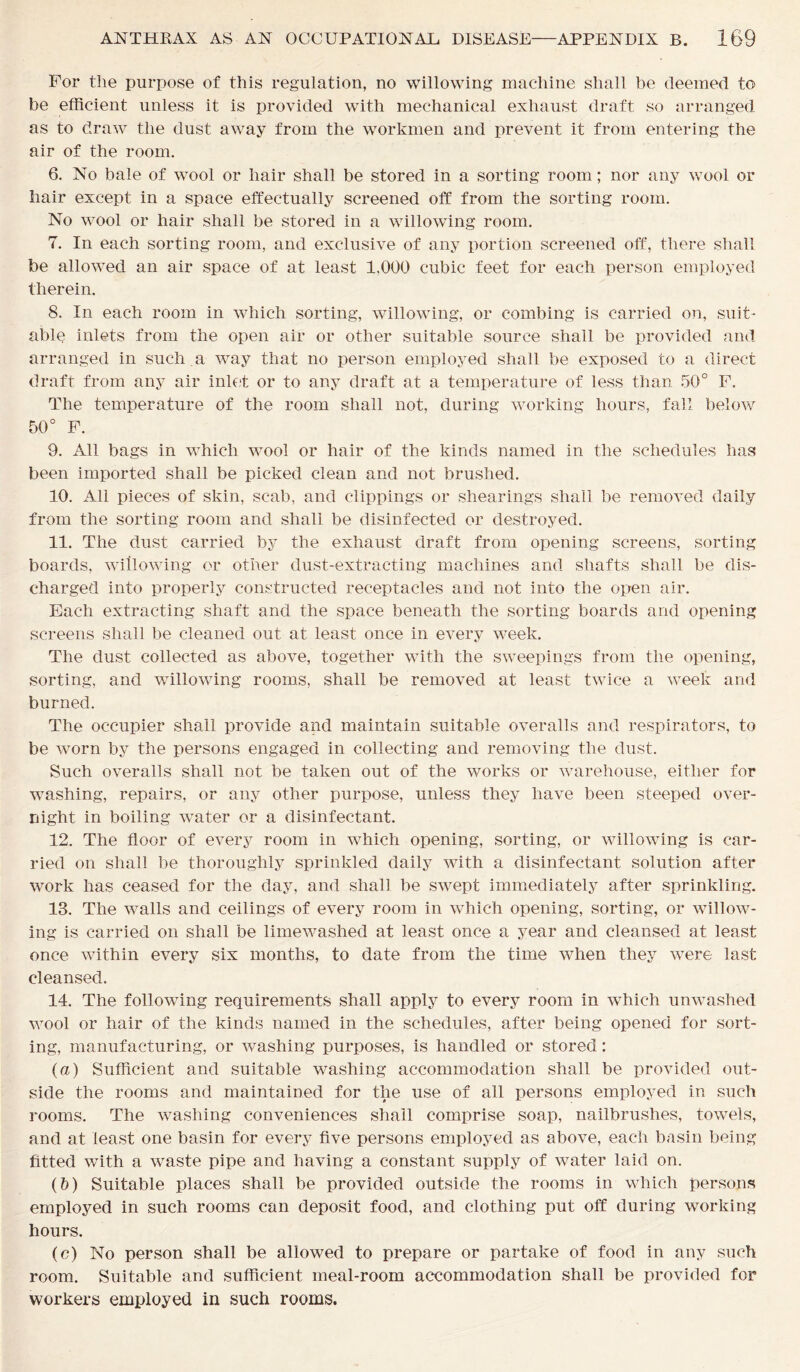 For the purpose of this regulation, no willowing machine shall be deemed to be efficient unless it is provided with mechanical exhaust draft so arranged as to draw the dust away from the workmen and prevent it from entering the air of the room. 6. No bale of wool or hair shall be stored in a sorting room; nor any wool or hair except in a space effectually screened off from the sorting room. No wool or hair shall be stored in a willowing room. 7. In each sorting room, and exclusive of any portion screened off, there shall be allowed an air space of at least 1,000 cubic feet for each person employed therein. 8. In each room in which sorting, willowing, or combing is carried on, suit- able inlets from the open air or other suitable source shall be provided and arranged in such a way that no person employed shall be exposed to a direct draft from any air inlet or to any draft at a temperature of less than 50° F. The temperature of the room shall not, during working hours, fall below 50° F. 9. All bags in which wool or hair of the kinds named in the schedules has been imported shall be picked clean and not brushed. 10. All pieces of skin, scab, and clippings or shearings shall be removed daily from the sorting room and shall be disinfected or destroyed. 11. The dust carried by the exhaust draft from opening screens, sorting boards, willowing or other dust-extracting machines and shafts shall be dis- charged into properly constructed receptacles and not into the open air. Each extracting shaft and the space beneath the sorting boards and opening screens shall be cleaned out at least once in every week. The dust collected as above, together with the sweepings from the opening, sorting, and willowing rooms, shall be removed at least twice a week and burned. The occupier shall provide and maintain suitable overalls and respirators, to be worn by the persons engaged in collecting and removing the dust. Such overalls shall not be taken out of the works or warehouse, either for washing, repairs, or any other purpose, unless they have been steeped over- night in boiling water or a disinfectant. 12. The floor of every room in which opening, sorting, or willowing is car- ried on shall be thoroughly sprinkled daily with a disinfectant solution after work has ceased for the day, and shall be swept immediately after sprinkling. 13. The walls and ceilings of every room in which opening, sorting, or willow- ing is carried on shall be limewashed at least once a year and cleansed at least once within every six months, to date from the time when they were last cleansed. 14. The following requirements shall apply to every room in which unwashed wool or hair of the kinds named in the schedules, after being opened for sort- ing, manufacturing, or washing purposes, is handled or stored: (a) Sufficient and suitable washing accommodation shall be provided out- side the rooms and maintained for the use of all persons employed in such rooms. The washing conveniences shall comprise soap, nailbrushes, towels, and at least one basin for every five persons employed as above, each basin being fitted with a waste pipe and having a constant supply of water laid on. (&) Suitable places shall be provided outside the rooms in which persons employed in such rooms can deposit food, and clothing put off during working hours. (e) No person shall be allowed to prepare or partake of food in any such room. Suitable and sufficient meal-room accommodation shall be provided for workers employed in such rooms.