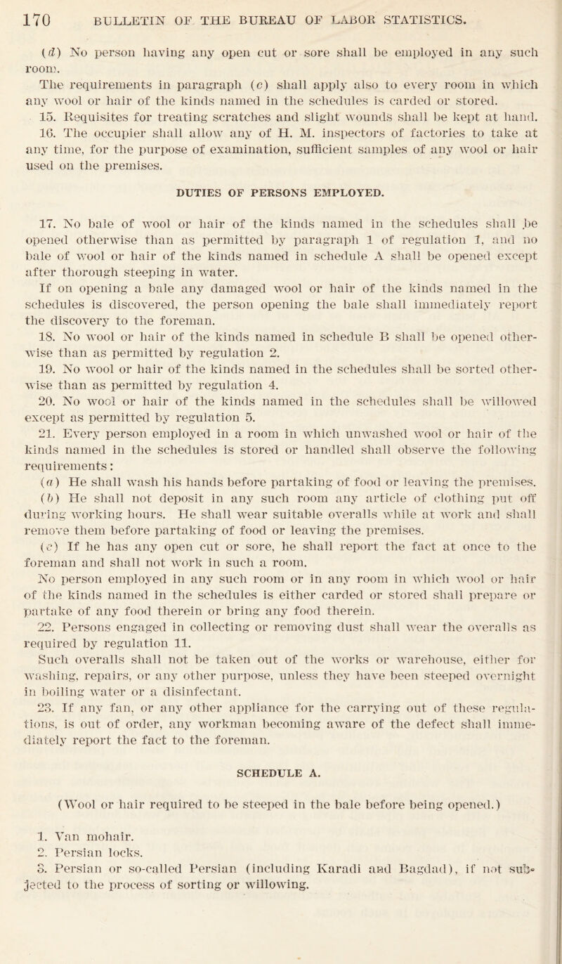 (cl) No person having any open cut or sore shall be employed in any such room. The requirements in paragraph (c) shall apply also to every room in which any wool or hair of the kinds named in the schedules is carded or stored. 15. Requisites for treating scratches and slight wounds shall he kept at hand. 1G. The occupier shall allow any of H. M. inspectors of factories to take at any time, for the purpose of examination, sufficient samples of any wool or hair used on the premises. DUTIES OF PERSONS EMPLOYED. 17. No bale of wool or hair of the kinds named in the schedules shall .be opened otherwise than as permitted by paragraph 1 of regulation 1, and no bale of wool or hair of the kinds named in schedule A shall be opened except after thorough steeping in water. If on opening a bale any damaged wool or hair of the kinds named in the schedules is discovered, the person opening the bale shall immediately report the discovery to the foreman. 18. No wool or hair of the kinds named in schedule B shall be opened other- wise than as permitted by regulation 2. 19. No wool or hair of the kinds named in the schedules shall be sorted other- wise than as permitted by regulation 4. 20. No wool or hair of the kinds named in the schedules shall be willowed except as permitted by regulation 5. 21. Every person employed in a room in which unwashed wool or hair of the kinds named in the schedules is stored or handled shall observe the following requirements: (a) He shall wash his hands before partaking of food or leaving the premises. (b) He shall not deposit in any such room any article of clothing put off during working hours. He shall wear suitable overalls while at work and shall remove them before partaking of food or leaving the premises. (e) If he has any open cut or sore, he shall report the fact at once to the foreman and shall not work in such a room. No person employed in any such room or in any room in which wool or hair of the kinds named in the schedules is either carded or stored shall prepare or partake of any food therein or bring any food therein. 22. Persons engaged in collecting or removing dust shall wear the overalls as required by regulation 11. Such overalls shall not be taken out of the works or warehouse, either for washing, repairs, or any other purpose, unless they have been steeped overnight in boiling water or a disinfectant. 23. If any fan, or any other appliance for the carrying out of these regula- tions, is out of order, any workman becoming aware of the defect shall imme- diately report the fact to the foreman. SCHEDULE A. (Wool or hair required to be steeped in the bale before being opened.) 1. Van mohair. 2. Persian locks. 3. Persian or so-called Persian (including Karadi and Bagdad), if not sub- jected to the process of sorting or willowing.