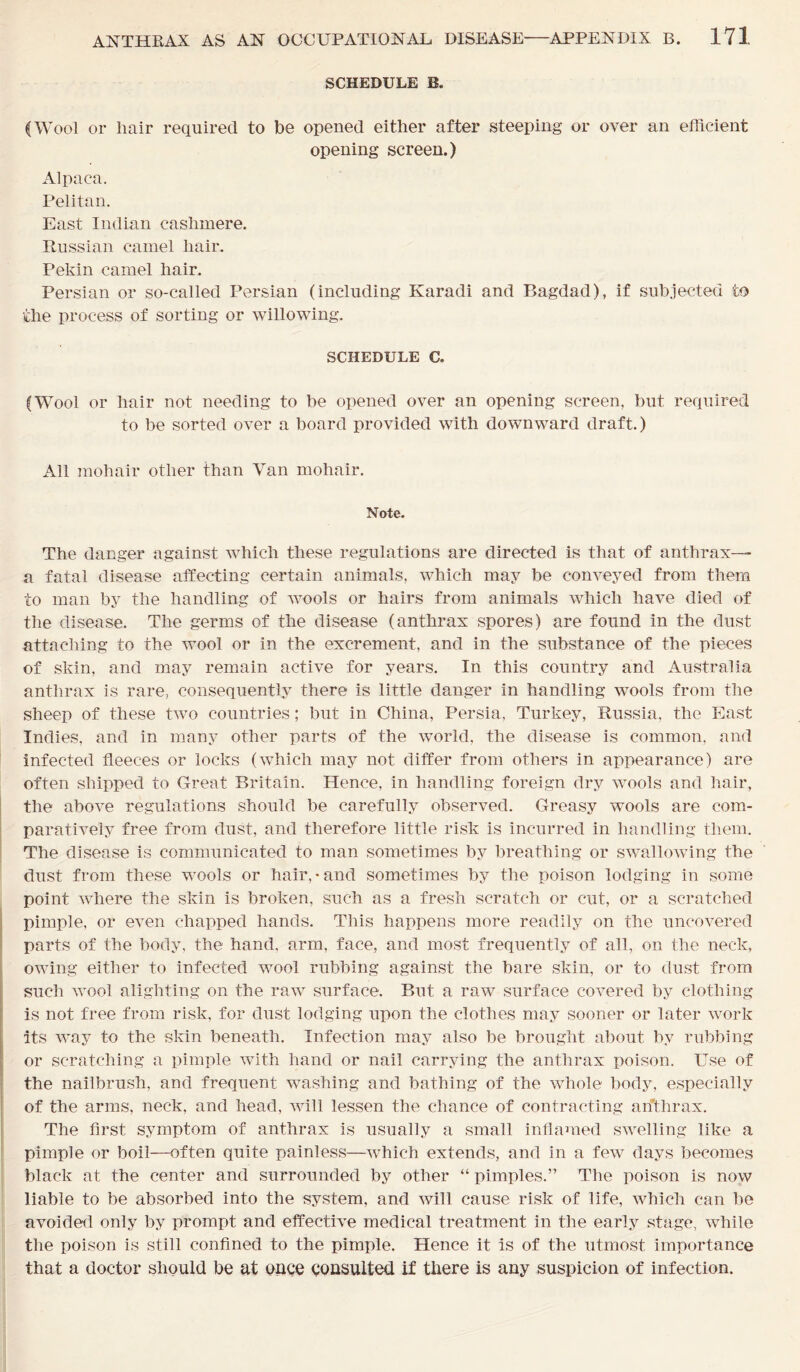 SCHEDULE B. (Wool or hair required to be opened either after steeping or over an efficient opening screen.) Alpaca. Pelitan. East Indian cashmere. Russian camel hair. Pekin camel hair. Persian or so-called Persian (including Karadi and Bagdad), if subjected to the process of sorting or willowing. SCHEDULE a (Wool or hair not needing to be opened over an opening screen, but required to be sorted over a board provided with downward draft.) All mohair other than Van mohair. Note. The danger against which these regulations are directed is that of anthrax— a fatal disease affecting certain animals, which may be conveyed from them to man by the handling of wools or hairs from animals which have died of the disease. The germs of the disease (anthrax spores) are found in the dust attaching to the wool or in the excrement, and in the substance of the pieces of skin, and may remain active for years. In this country and Australia anthrax is rare, consequently there is little danger in handling wools from the sheep of these two countries; but in China, Persia, Turkey, Russia, the East Indies, and in many other parts of the world, the disease is common, and infected fleeces or locks (which may not differ from others in appearance) are often shipped to Great Britain. Hence, in handling foreign dry wools and hair, the above regulations should be carefully observed. Greasy wools are com- paratively free from dust, and therefore little risk is incurred in handling them. The disease is communicated to man sometimes by breathing or swallowing the dust from these wools or hair, • and sometimes by the poison lodging in some point where the skin is broken, such as a fresh scratch or cut, or a scratched pimple, or even chapped hands. This happens more readily on the uncovered parts of the body, the hand, arm, face, and most frequently of all, on the neck, owing either to infected wool rubbing against the bare skin, or to dust from such wool alighting on the raw surface. But a raw surface covered by clothing is not free from risk, for dust lodging upon the clothes may sooner or later work its way to the skin beneath. Infection may also be brought about by rubbing or scratching a pimple with hand or nail carrying the anthrax poison. Use of the nailbrush, and frequent washing and bathing of the whole body, especially of the arms, neck, and head, will lessen the chance of contracting anthrax. The first symptom of anthrax is usually a small inflamed swelling like a pimple or boil—often quite painless—which extends, and in a few days becomes black at the center and surrounded by other “ pimples.” The poison is now liable to be absorbed into the system, and will cause risk of life, which can be avoided only by prompt and effective medical treatment in the early stage, while the poison is still confined to the pimple. Hence it is of the utmost importance that a doctor should be at once consulted if there is any suspicion of infection.