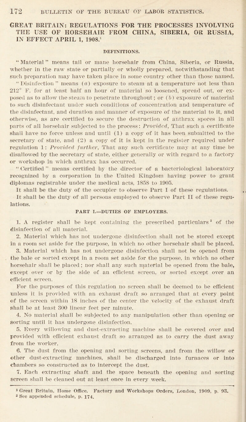 GREAT BRITAIN: REGULATIONS FOR THE PROCESSES INVOLVING THE USE OF HORSEHAIR FROM CHINA, SIBERIA, OR RUSSIA, IN EFFECT APRIL 1, 1908.1 DEFINITIONS. “ Material ” means tail or mane horsehair from China, Siberia, or Russia, whether in the raw state or partially or wholly prepared, notwithstanding that such preparation may have taken place in some country other than those named. “Disinfection” means (a) exposure to steam at a temperature not less than 212° F. for at least half an hour of material so loosened, spread out, or ex- posed as to allow the steam to penetrate throughout; or (b) exposure of material to such disinfectant under such conditions of concentration and temperature of the disinfectant, and duration and manner of exposure of the material to it, and otherwise, as are certified to secure the destruction of anthrax spores in all parts of all horsehair subjected to the process: Provided, That such a certificate shall have no force unless and until (1) a copy of it has been submitted to the secretary of state, and (2) a copy of it is kept in the register required under regulation 1: Provided further, That any such certificate may at any time be disallowed by the secretary of state, either generally or with regard to a factory or workshop in which anthrax has occurred. “ Certified ” means certified by the director of a bacteriological laboratory recognized by a corporation in the United Kingdom having power to grant diplomas registrable under the medical acts, 1858 to 1905. It shall be the duty of the occupier to observe Part I of these regulations. It shall be the duty of all persons employed to observe Part II of these regu- lations. PART I.—DUTIES OF EMPLOYERS. 1. A register shall be kept containing the prescribed particulars2 of the disinfection of all material. 2. Material which has not undergone disinfection shall not be stored except in a room set aside for the purpose, in which no other horsehair shall be placed. 3. Material which has not undergone disinfection shall not be opened from the bale or sorted except in a room set aside for the purpose, in which no other horsehair shall be placed; nor shall any such material be opened from the bale, except over or by the side of an efficient screen, or sorted except over an efficient screen. For the purposes of this regulation no screen shall be deemed to be efficient unless it is provided with an exhaust draft so arranged that at every point of the screen within 18 inches of the center the velocity of the exhaust draft shall be at least 300 linear feet per minute. 4. No material shall be subjected to any manipulation other than opening or sorting until it has undergone disinfection. 5. Every widowing and dust-extracting machine shall be covered over and provided with efficient exhaust draft so arranged as to carry the dust away from the worker. 6. The dust from the opening and sorting screens, and from the willow or other dust-extracting machines, shall be discharged into furnaces or into chambers so constructed as to intercept the dust. 7. Each extracting shaft and the space beneath the opening and sorting screen shall be cleaned out at least once in every week. 1 Great Britain, Home Office. Factory and Workshops Orders, London, 1909, p. 93. 2 See appended schedule, p. 174.