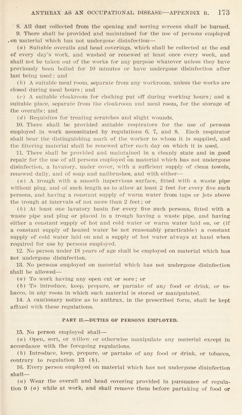 8. All dust collected from tlie opening and sorting screens shall be burned. 9. There shall be provided and maintained for the use of persons employed . on material which has not undergone disinfection— (a) Suitable overalls and head coverings, which shall be collected at the end of every day’s work, and washed or renewed at least once every week, and shall not be taken out of the works for any purpose whatever unless they have previously been boiled for 10 minutes or have undergone disinfection after last being used ; and (b) A suitable meal room, separate from any workroom, unless the works are closed during meal hours; and (c) A suitable cloakroom for clothing put off during working hours; and a suitable place, separate from the cloakroom and meal room, for the storage of the overalls; and (d) Requisites for treating scratches and slight wounds. 10. There shall be provided suitable respirators for the use of persons employed in work necessitated by regulations 6, 7, and 8. Each respirator shall bear the distinguishing mark of the worker to whom it is supplied, and the filtering material shall be renewed after each day on which it is used. 11. There shall be provided and maintained in a cleanly state and in good repair for the use of all persons employed on material which has not undergone disinfection, a lavatory, under cover, with a sufficient supply of clean towels, renewed daily, and of soap and nailbrushes, and with either— (a) A trough with a smooth impervious surface, fitted with a waste pipe without plug, and of such length as to allow at least 2 feet for every five such persons, and having a constant supply of warm water from taps or jets above the trough at intervals of not more than 2 feet; or (b) At least one lavatory basin for every five such persons, fitted with a waste pipe and plug or placed in a trough having a waste pipe, and having either a constant supply of hot and cold water or warm water laid on, or (if a constant supply of heated water be not reasonably practicable) a constant supply of cold water laid on and a supply of hot water always at hand when required for use by persons employed. 12. No person under 18 years of age shall be employed on material which has not undergone disinfection. 13. No persons employed on material which has not undergone disinfection shall be allowed— (a) To work having any open cut or sore; or (b) To introduce, keep, prepare, or partake of any food or drink, or to- bacco, in any room in which such material is stored or manipulated. 14. A cautionary notice as to anthrax, in the prescribed form, shall be kept affixed with these regulations. PART II.—DUTIES OF PERSONS EMPLOYED. 15. No person employed shall— (a) Open, sort, or willow or otherwise manipulate any material except in accordance with the foregoing regulations. (b) Introduce, keep, prepare, or partake of any food or drink, or tobacco, contrary to regulation 13 (&). 16. Every person employed on material which has not undergone disinfection shall—• (a) Wear the overall and head covering provided in pursuance of regula- tion 9 (a) while at work, and shall remove them before partaking of food or
