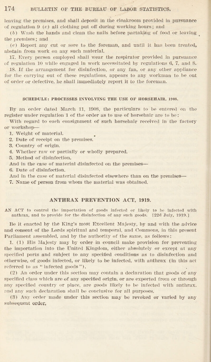 leaving the premises, and shall deposit in the cloakroom provided in pursuance of regulation 9 (c) all clothing put off during working hours; and (&) Wash the hands and clean the nails before partaking of food or leaving the premises; and (c) Report any cut or sore to the foreman, and until it has been treated, abstain from work on any such material. 17. Every person employed shall wear the respirator provided in pursuance of regulation 10 while engaged in work necessitated by regulations 6, 7, and 8. 18. If the arrangement for disinfection, or any fan, or any other appliance for the carrying out of these regulations, appears to any workman to be out of order or defective, he shall immediately report it to the foreman. SCHEDULE: PROCESSES INVOLVING THE USE OF HORSEHAIR, 1908. By an order dated March. 11, 1908, the particulars to be entered on the register under regulation 1 of the order as to use of horsehair are to be: With regard to each consignment of such horsehair received in the factory or workshop— 1. Weight of material. 2. Date of receipt on the premises. 3. Country of origin. 4. Whether raw or partially or wholly prepared. 5. Method of disinfection. And in the case of material disinfected on the premises— 6. Date of disinfection. And in the case of material disinfected elsewhere than on the premises— 7. Name of person from whom the material was obtained. ANTHRAX PREVENTION ACT, 1919. AN ACT to control the importation of goods infected or likely to be infected with anthrax, and to provide for the disinfection of any such goods. [22d July, 1919.] Be it enacted by the King’s most Excellent Majesty, by and with the advice and consent of the Lords spiritual and temporal, and Commons, in this present Parliament assembled, and by the authority of the same, as follows: 1. (1) His Majesty may by order in council make provision for preventing the importation into the United Kingdom, either absolutely or except at any specified ports and subject to any specified conditions as to disinfection and otherwise, of goods infected, or likely to be infected, with anthrax (in this act referred to as “infected goods”). (2) An order under this section may contain a declaration that goods of any specified class which are of any specified origin, or are exported from or through any specified country or place, are goods likely to be infected with anthrax, and any such declaration shall be conclusive for all purposes. (3) Any order made under this section may be revoked or varied by any subsequent order,