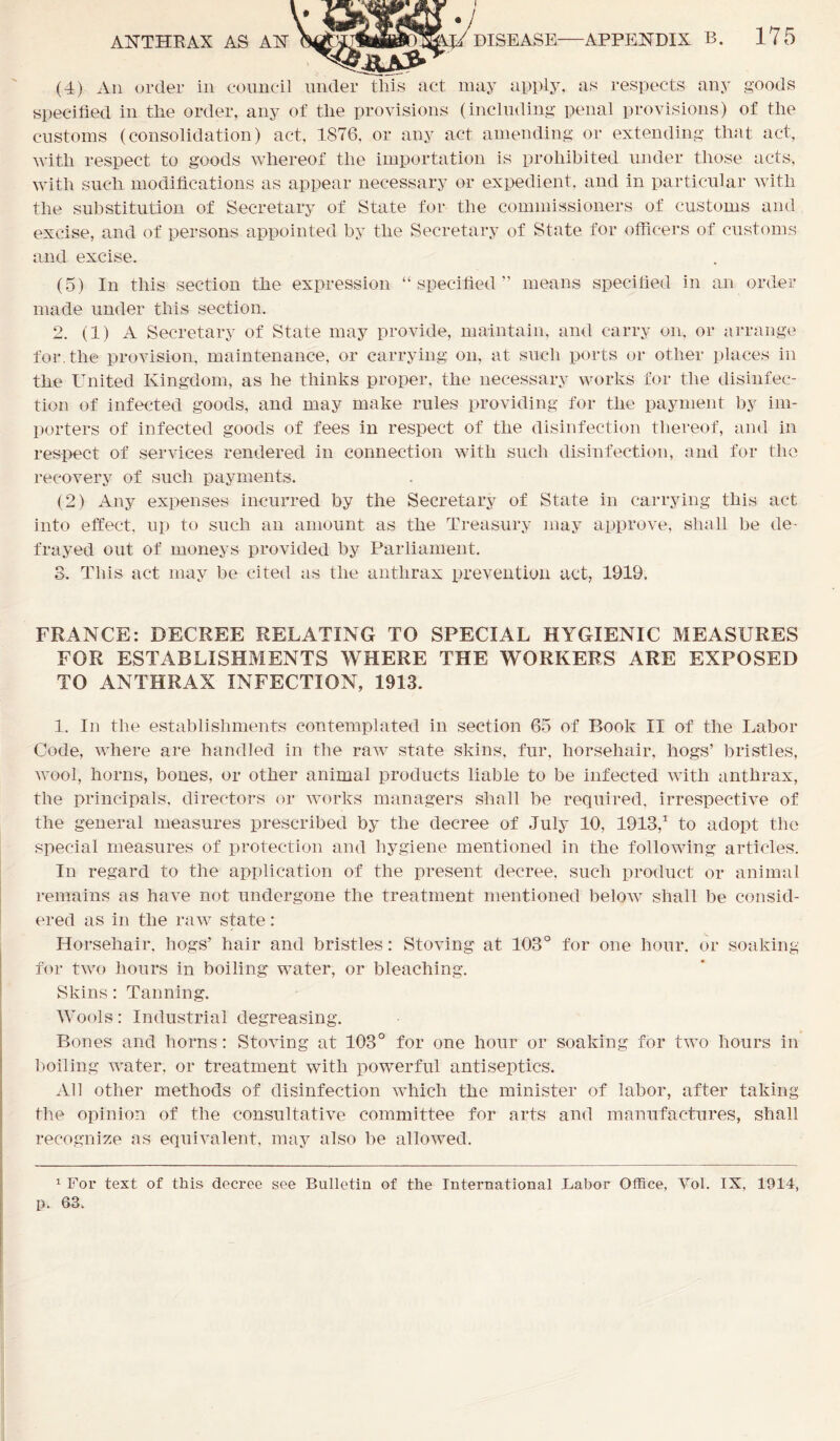 ANTHRAX AS AN (4) An order in council under this act may apply, as respects any goods specified in the order, any of the provisions (including penal provisions) of the customs (consolidation) act, 1876, or any act amending or extending that act, with respect to goods whereof the importation is prohibited under those acts, with such modifications as appear necessary or expedient, and in particular with the substitution of Secretary of State for the commissioners of customs and excise, and of persons appointed by the Secretary of State for officers of customs and excise. (5) In this section the expression “specified” means specified in an order made under this section. 2. (1) A Secretary of State may provide, maintain, and carry on, or arrange for. the provision, maintenance, or carrying on, at such ports or other places in the United Kingdom, as he thinks proper, the necessary works for the disinfec- tion of infected goods, and may make rules providing for the payment by im- porters of infected goods of fees in respect of the disinfection thereof, and in respect of services rendered in connection with such disinfection, and for the recovery of such payments. (2) Any expenses incurred by the Secretary of State in carrying this act into effect, up to such an amount as the Treasury may approve, shall be de- frayed out of moneys provided by Parliament. 8. This act may be cited as the anthrax prevention act, 1919, FRANCE: DECREE RELATING TO SPECIAL HYGIENIC MEASURES FOR ESTABLISHMENTS WHERE THE WORKERS ARE EXPOSED TO ANTHRAX INFECTION, 1913. 1. In the establishments contemplated in section 65 of Book II of the Labor Code, where are handled in the raw state skins, fur, horsehair, hogs’ bristles, wool, horns, bones, or other animal products liable to be infected with anthrax, the principals, directors or works managers shall be required, irrespective of the general measures prescribed by the decree of July 10, 1913,1 to adopt the special measures of protection and hygiene mentioned in the following articles. In regard to the application of the present decree, such product or animal remains as have not undergone the treatment mentioned below shall be consid- ered as in the raw state: Horsehair, hogs’ hair and bristles: Storing at 103° for one hour, or soaking for two hours in boiling water, or bleaching. Skins: Tanning. Wools: Industrial degreasing. Bones and horns: Storing at 103° for one hour or soaking for two hours in boiling water, or treatment with powerful antiseptics. All other methods of disinfection which the minister of labor, after taking the opinion of the consultative committee for arts and manufactures, shall recognize as equivalent, may also be allowed. 1 For text of this decree see Bulletin of the International Labor Office, Vol. IX, 1914, p. 63.