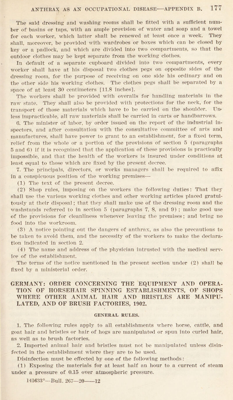 The said dressing and washing rooms shall be fitted with a sufficient num- ber of basins or taps, with an ample provision of water and soap and a towel for each worker, which latter shall be renewed at least once a week. They shall, moreover, be provided with wardrobes or boxes which can be closed by key or a padlock, and which are divided into two compartments, so that the outdoor clothes may be kept separate from the working clothes. In default of a separate cupboard divided into two compartments, every worker shall have at his disposal two clothes pegs on opposite sides of the dressing room, for the purpose of receiving on one side his ordinary and on the other side his working clothes. The clothes pegs shall be separated by a space of at least 30 centimeters [11.8 inches]. The workers shall be provided with overalls for handling materials in the raw state. They shall also be provided with protections for the neck, for the transport of those materials which have to be carried on the shoulder. Un- less impracticable, all raw materials shall be carried in carts or handbarrows. 6. The minister of labor, by order issued on the report of the industrial in- spectors, and after consultation with the consultative committee of arts and manufactures, shall have power to grant to an establishment, for a fixed term, relief from the whole or a portion of the provisions of section 5 (paragraphs 5 and 6) if it is recognized that the application of these provisions is practically impossible, and that the health of the workers is insured under conditions at least equal to those which are fixed by the present decree. 7. The principals, directors, or works managers shall be required to affix in a conspicuous position of the working premises— (1) The text of the present decree. (2) Shop rules, imposing on the workers the following duties: That they shall use the various working clothes and other working articles placed gratui- tously at their disposal; that they shall make use of the dressing room and the washstands referred to in section 5 (paragraphs 7, 8, and 9) ; make good use of the provisions for cleanliness whenever leaving the premises; and bring no food into the workroom. (3) A notice pointing out the dangers of anthrax, as also the precautions to be taken to avoid them, and the necessity of the workers to make the declara- tion indicated in section 2. (4) The name and address of the physician intrusted with the medical serv- ice of the establishment. The terms of the notice mentioned in the present section under (2) shall be fixed by a ministerial order. GERMANY: ORDER CONCERNING THE EQUIPMENT AND OPERA- TION OF HORSEHAIR SPINNING ESTABLISHMENTS, OF SHOPS WHERE OTHER ANIMAL HAIR AND BRISTLES ARE MANIPU- LATED, AND OF BRUSH FACTORIES, 1902. GENERAL RULES. 1. The following rules apply to all establishments where horse, cattle, and goat hair and bristles or hair of hogs are manipulated or spun into curled hair, as well as to brush factories. 2. Imported animal hair and bristles must not be manipulated unless disin- fected in the establishment where they are to be used. Disinfection must be effected by one of the following methods: (1) Exposing the materials for at least half an hour to a current of steam under a pressure of 0.15 over atmospheric pressure. 141633°—Bull. 267—20 12