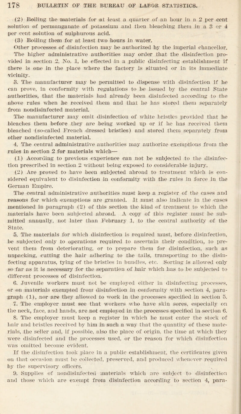 (2) Boiling the materials for at least a quarter of an hour in a 2 per cent solution of permanganate of potassium and then bleaching them in a 3 or 4 per cent solution of sulphurous acid. (3) Boiling them for at least two hours in water. Other processes of disinfection may be authorized by the imperial chancellor. The higher administrative authorities may order that the disinfection pro- vided in section 2, No. 1, be effected in a public disinfecting establishment if there is one in the place where the factory is situated or in its immediate vicinity. 3. The manufacturer may be permitted to dispense with disinfection if he can prove, in conformity with regulations to be issued by the central State authorities, that the materials had already been disinfected according to the above rules when he received them and that he has stored them separately from nondisinfected material. The manufacturer may omit disinfection of white bristles provided that he bleaches them before they are being worked up or if he has received them bleached (so-called French dressed bristles) and stored them separately from other nondisinfected material. 4. The central administrative authorities may authorize exemptions from the rules in section 2 for materials which— (1) According to previous experience can not be subjected to the disinfec- tion prescribed in section 2 without being exposed to considerable injury. (2) Are proved to have been subjected abroad to treatment which is con- sidered equivalent to disinfection in conformity with the rules in force in the German Empire. The central administrative authorities must keep a register of the cases and reasons for which exemptions are granted. It must also indicate in the cases mentioned in paragraph (2) of this section the kind of treatment to which the materials have been subjected abroad. A copy of this register must be sub- mitted annually, not later than February 1, to the central authority of the State. 5. The materials for which disinfection is required must, before disinfection, be subjected only to operations required to ascertain their condition, to pre- vent them from deteriorating, or to prepare them for disinfection, such as unpacking, cutting the hair adhering to the tails, transporting to the disin- fecting apparatus, tying of the bristles in bundles, etc. Sorting is allowed only so far as it is necessary for the separation of hair which has to be subjected to different processes of disinfection. 6. Juvenile workers must not be employed either in disinfecting processes, or on materials exempted from disinfection in conformity with section 4, para- graph (1), nor are they allowed to work in the processes specified in section 5. 7. The employer must see that workers who have skin sores, especially on the neck, face, and hands, are not employed in the processes specified in section 6. 8. The employer must keep a register in which he must enter the stock of hair and bristles received by him in such a way that the quantity of these mate- rials, the seller and, if possible, also the place of origin, the time at which they were disinfected and the processes used, or the reason for which disinfection was omitted become evident. If the disinfection took place in a public establishment, the certificates given on that occasion must be collected, preserved, and produced whenever required by the supervisory officers. 9. Supplies of nondisinfected materials which are subject to disinfection and those which are exempt from disinfection according to section 4, para-