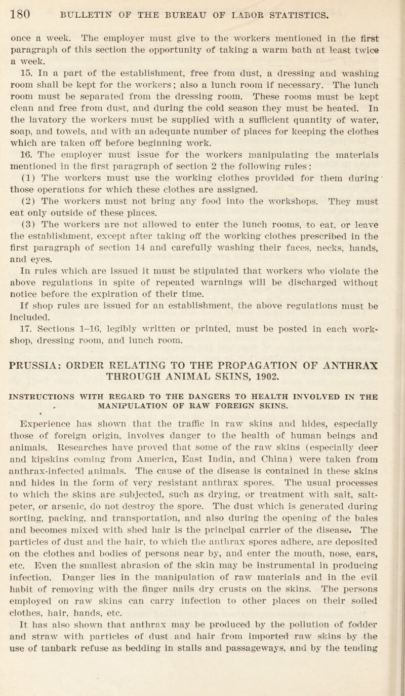 once a week. The employer must give to the workers mentioned in the first paragraph of this section the opportunity of taking a warm bath at least twice a week. 15. In a part of the establishment, free from dust, a dressing and washing room shall be kept for the workers; also a lunch room if necessary. The lunch room must be separated from the dressing room. These rooms must be kept clean and free from dust, and during the cold season they must be heated. In the lavatory the workers must be supplied with a sufficient quantity of water, soap, and towels, and with an adequate number of places for keeping the clothes which are taken off before beginning work. 16. The employer must issue for the workers manipulating the materials mentioned in the first paragraph of section 2 the following rules: (1) The workers must use the working clothes provided for them during those operations for which these clothes are assigned. (2) The workers must not bring any food into the workshops. They must eat only outside of these places. (3) The workers are not allowed to enter the lunch rooms, to eat, or leave the establishment, except after taking off the working clothes prescribed in the first paragraph of section 14 and carefully washing their faces, necks, hands, and eyes. In rules which are issued it must be stipulated that workers who violate the above regulations in spite of repeated warnings will be discharged without notice before the expiration of their time. If shop rules are issued for an establishment, the above regulations must be included. 17. Sections 1-16, legibly written or printed, must be posted in each work- shop, dressing room, and lunch room. PRUSSIA: ORDER RELATING TO THE PROPAGATION OF ANTHRAX THROUGH ANIMAL SKINS, 1902. INSTRUCTIONS WITH REGARD TO THE DANGERS TO HEALTH INVOLVED IN THE MANIPULATION OF RAW FOREIGN SKINS. • Experience has shown that the traffic in raw skins and hides, especially those of foreign origin, involves danger to the health of human beings and animals. Researches have proved that some of the raw skins (especially deer and kipskins coming from America, East India, and China) were taken from anthrax-infected animals. The cause of the disease is contained in these skins and hides in the form of very resistant anthrax spores. The usual processes to which the skins are subjected, such as drying, or treatment with salt, salt- peter, or arsenic, do not destroy the spore. The dust which is generated during sorting, packing, and transportation, and also during the opening of the bales and becomes mixed with shed hair is the principal carrier of the disease, The particles of dust and the hair, to which the anthrax spores adhere, are deposited on the clothes and bodies of persons near by, and enter the mouth, nose, ears, etc. Even the smallest abrasion of the skin may be instrumental in producing infection. Danger lies in the manipulation of raw materials and in the evil habit of removing with the finger nails dry crusts on the skins. The persons employed on raw skins can carry infection to other places on their soiled clothes, hair, hands, etc. It has also shown that anthrax may be produced by the pollution of fodder and straw with particles of dust and hair from imported raw skins by the use of tanbark refuse as bedding in stalls and passageways, and by the tending