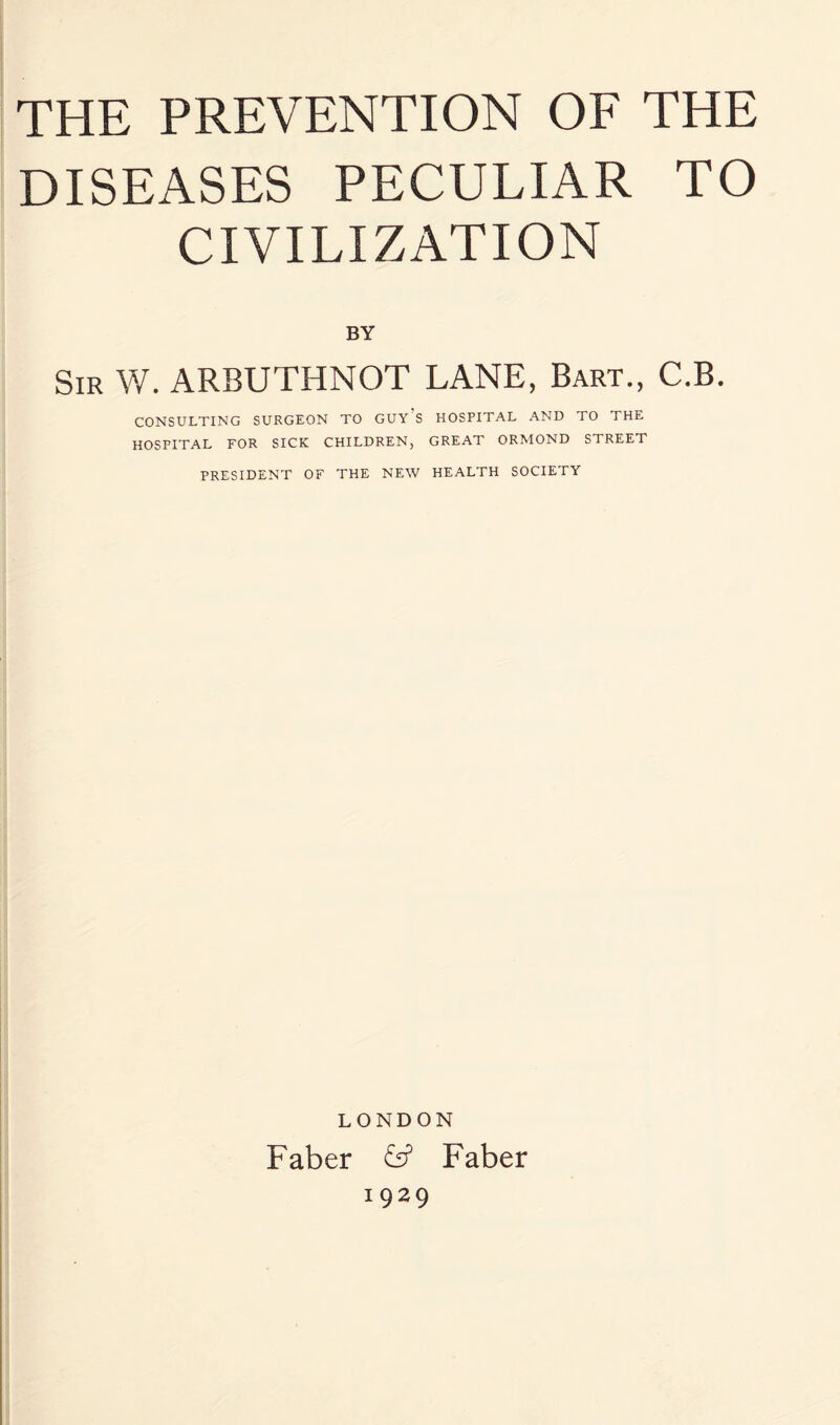 DISEASES PECULIAR TO CIVILIZATION BY Sir W. ARBUTHNOT LANE, Bart., C.B. CONSULTING SURGEON TO GUY S HOSPITAL AND TO THE HOSPITAL FOR SICK CHILDREN, GREAT ORMOND STREET PRESIDENT OF THE NEW HEALTH SOCIETY LONDON Faber Faber 1929