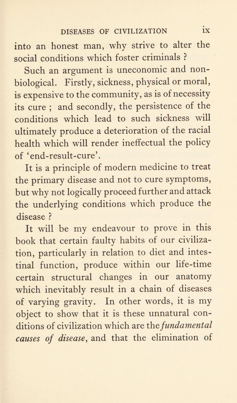 into an honest man, why strive to alter the social conditions which foster criminals ? Such an argument is uneconomic and non- biological. Firstly, sickness, physical or moral, is expensive to the community, as is of necessity its cure ; and secondly, the persistence of the conditions which lead to such sickness will ultimately produce a deterioration of the racial health which will render ineffectual the policy of ‘end-result-cure’. It is a principle of modern medicine to treat the primary disease and not to cure symptoms, but why not logically proceed further and attack the underlying conditions which produce the disease ? It will be my endeavour to prove in this book that certain faulty habits of our civiliza¬ tion, particularly in relation to diet and intes¬ tinal function, produce within our life-time certain structural changes in our anatomy which inevitably result in a chain of diseases of varying gravity. In other words, it is my object to show that it is these unnatural con¬ ditions of civilization which are the fundamental causes of disease, and that the elimination of