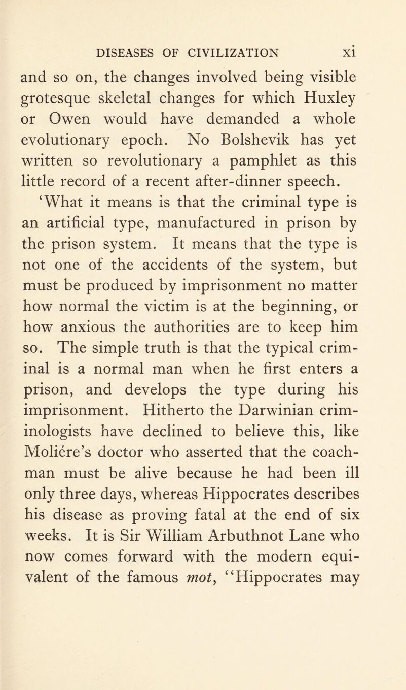 and so on, the changes involved being visible grotesque skeletal changes for which Huxley or Owen would have demanded a whole evolutionary epoch. No Bolshevik has yet written so revolutionary a pamphlet as this little record of a recent after-dinner speech. ‘What it means is that the criminal type is an artificial type, manufactured in prison by the prison system. It means that the type is not one of the accidents of the system, but must be produced by imprisonment no matter how normal the victim is at the beginning, or how anxious the authorities are to keep him so. The simple truth is that the typical crim¬ inal is a normal man when he first enters a prison, and develops the type during his imprisonment. Hitherto the Darwinian crim¬ inologists have declined to believe this, like Moliere’s doctor who asserted that the coach¬ man must be alive because he had been ill only three days, whereas Hippocrates describes his disease as proving fatal at the end of six weeks. It is Sir William Arbuthnot Lane who now comes forward with the modern equi¬ valent of the famous mot, “Hippocrates may