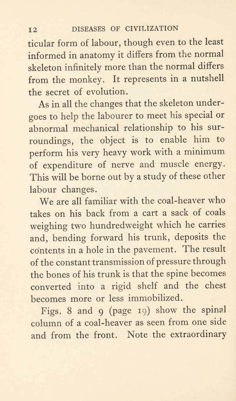 ticular form of labour, though even to the least informed in anatomy it differs from the normal skeleton infinitely more than the normal differs from the monkey. It represents in a nutshell the secret of evolution. As in all the changes that the skeleton under¬ goes to help the labourer to meet his special or abnormal mechanical relationship to his sur¬ roundings, the object is to enable him to perform his very heavy work with a minimum of expenditure of nerve and muscle energy. This will be borne out by a study of these other labour changes. We are all familiar with the coal-heaver who takes on his back from a cart a sack of coals weighing two hundredweight which he carries and, bending forward his trunk, deposits the contents in a hole in the pavement. The result of the constant transmission of pressure through the bones of his trunk is that the spine becomes converted into a rigid shelf and the chest becomes more or less immobilized. Figs. 8 and 9 (page 19) show the spinal column of a coal-heaver as seen from one side and from the front. Note the extraordinary