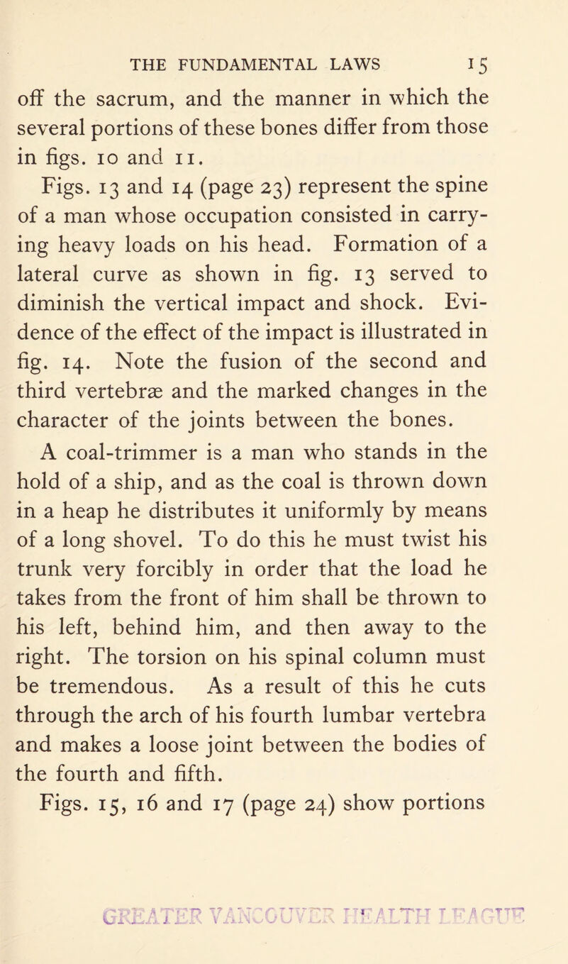 off the sacrum, and the manner in which the several portions of these bones differ from those in figs, io and n. Figs. 13 and 14 (page 23) represent the spine of a man whose occupation consisted in carry¬ ing heavy loads on his head. Formation of a lateral curve as shown in fig. 13 served to diminish the vertical impact and shock. Evi¬ dence of the effect of the impact is illustrated in fig. 14. Note the fusion of the second and third vertebrae and the marked changes in the character of the joints between the bones. A coal-trimmer is a man who stands in the hold of a ship, and as the coal is thrown down in a heap he distributes it uniformly by means of a long shovel. To do this he must twist his trunk very forcibly in order that the load he takes from the front of him shall be thrown to his left, behind him, and then away to the right. The torsion on his spinal column must be tremendous. As a result of this he cuts through the arch of his fourth lumbar vertebra and makes a loose joint between the bodies of the fourth and fifth. Figs. 15, 16 and 17 (page 24) show portions -r t .j ~ Y ▼ T T IT h C'Tl TjP