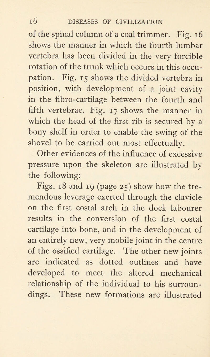 of the spinal column of a coal trimmer. Fig. 16 shows the manner in which the fourth lumbar vertebra has been divided in the very forcible rotation of the trunk which occurs in this occu¬ pation. Fig. 15 shows the divided vertebra in position, with development of a joint cavity in the fibre-cartilage between the fourth and fifth vertebrae. Fig. 17 shows the manner in which the head of the first rib is secured by a bony shelf in order to enable the swing of the shovel to be carried out most effectually. Other evidences of the influence of excessive pressure upon the skeleton are illustrated by the following: Figs. 18 and 19 (page 25) show how the tre¬ mendous leverage exerted through the clavicle on the first costal arch in the dock labourer results in the conversion of the first costal cartilage into bone, and in the development of an entirely new, very mobile joint in the centre of the ossified cartilage. The other new joints are indicated as dotted outlines and have developed to meet the altered mechanical relationship of the individual to his surroun¬ dings. These new formations are illustrated