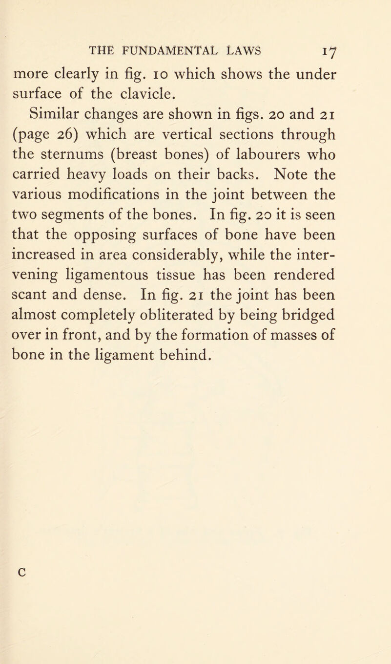 more clearly in fig. io which shows the under surface of the clavicle. Similar changes are shown in figs. 20 and 21 (page 26) which are vertical sections through the sternums (breast bones) of labourers who carried heavy loads on their backs. Note the various modifications in the joint between the two segments of the bones. In fig. 20 it is seen that the opposing surfaces of bone have been increased in area considerably, while the inter¬ vening ligamentous tissue has been rendered scant and dense. In fig. 21 the joint has been almost completely obliterated by being bridged over in front, and by the formation of masses of bone in the ligament behind. c