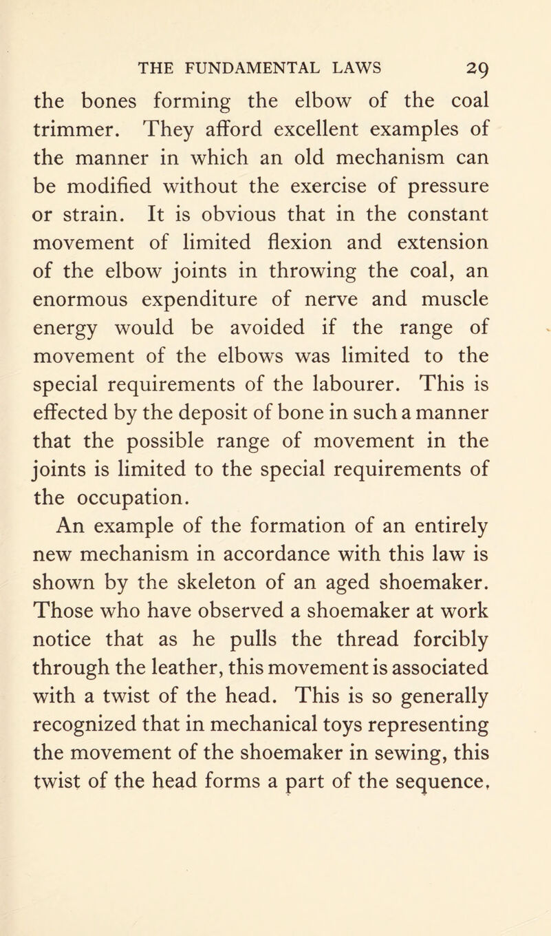 the bones forming the elbow of the coal trimmer. They afford excellent examples of the manner in which an old mechanism can be modified without the exercise of pressure or strain. It is obvious that in the constant movement of limited flexion and extension of the elbow joints in throwing the coal, an enormous expenditure of nerve and muscle energy would be avoided if the range of movement of the elbows was limited to the special requirements of the labourer. This is effected by the deposit of bone in such a manner that the possible range of movement in the joints is limited to the special requirements of the occupation. An example of the formation of an entirely new mechanism in accordance with this law is shown by the skeleton of an aged shoemaker. Those who have observed a shoemaker at work notice that as he pulls the thread forcibly through the leather, this movement is associated with a twist of the head. This is so generally recognized that in mechanical toys representing the movement of the shoemaker in sewing, this twist of the head forms a part of the sequence,