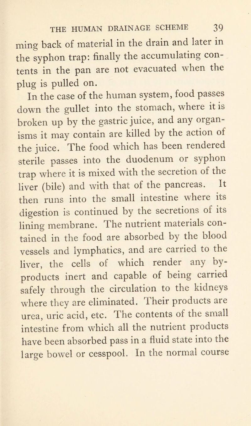 rning back of material in the drain and later in the syphon trap: finally the accumulating con¬ tents in the pan are not evacuated when the plug is pulled on. In the case of the human system, food passes down the gullet into the stomach, wheie it is broken up by the gastric juice, and any organ¬ isms it may contain are killed by the action of the juice. The food which has been rendeied sterile passes into the duodenum or syphon trap where it is mixed with the secretion of the liver (bile) and with that of the pancreas. It then runs into the small intestine where its digestion is continued by the secretions of its lining membrane, the nutrient materials con¬ tained in the food are absorbed by the blood vessels and lymphatics, and are carried to the liver, the cells of which render any by¬ products inert and capable of being carried safely through the circulation to the kidneys where they are eliminated. Their products are urea, uric acid, etc. The contents or the small intestine from which all the nutrient products have been absorbed pass in a fluid state into the large bowel or cesspool. In the normal course