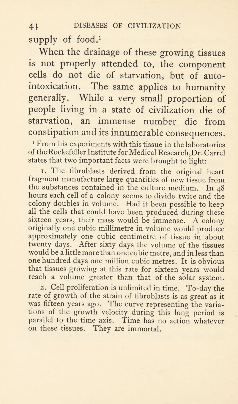 supply of food.1 When the drainage of these growing tissues is not properly attended to, the component cells do not die of starvation, but of auto¬ intoxication. The same applies to humanity generally. While a very small proportion of people living in a state of civilization die of starvation, an immense number die from constipation and its innumerable consequences. 1 From his experiments with this tissue in the laboratories of the Rockefeller Institute for Medical Research,Dr. Carrel states that two important facts were brought to light: 1. The fibroblasts derived from the original heart fragment manufacture large quantities of new tissue from the substances contained in the culture medium. In 48 hours each cell of a colony seems to divide twice and the colony doubles in volume. Had it been possible to keep all the cells that could have been produced during these sixteen years, their mass would be immense. A colony originally one cubic millimetre in volume would produce approximately one cubic centimetre of tissue in about twenty days. After sixty days the volume of the tissues would be a little more than one cubic metre, and in less than one hundred days one million cubic metres. It is obvious that tissues growing at this rate for sixteen years would reach a volume greater than that of the solar system. 2. Cell proliferation is unlimited in time. To=day the rate of growth of the strain of fibroblasts is as great as it was fifteen years ago. The curve representing the varia¬ tions of the growth velocity during this long period is parallel to the time axis. Time has no action whatever on these tissues. They are immortal.