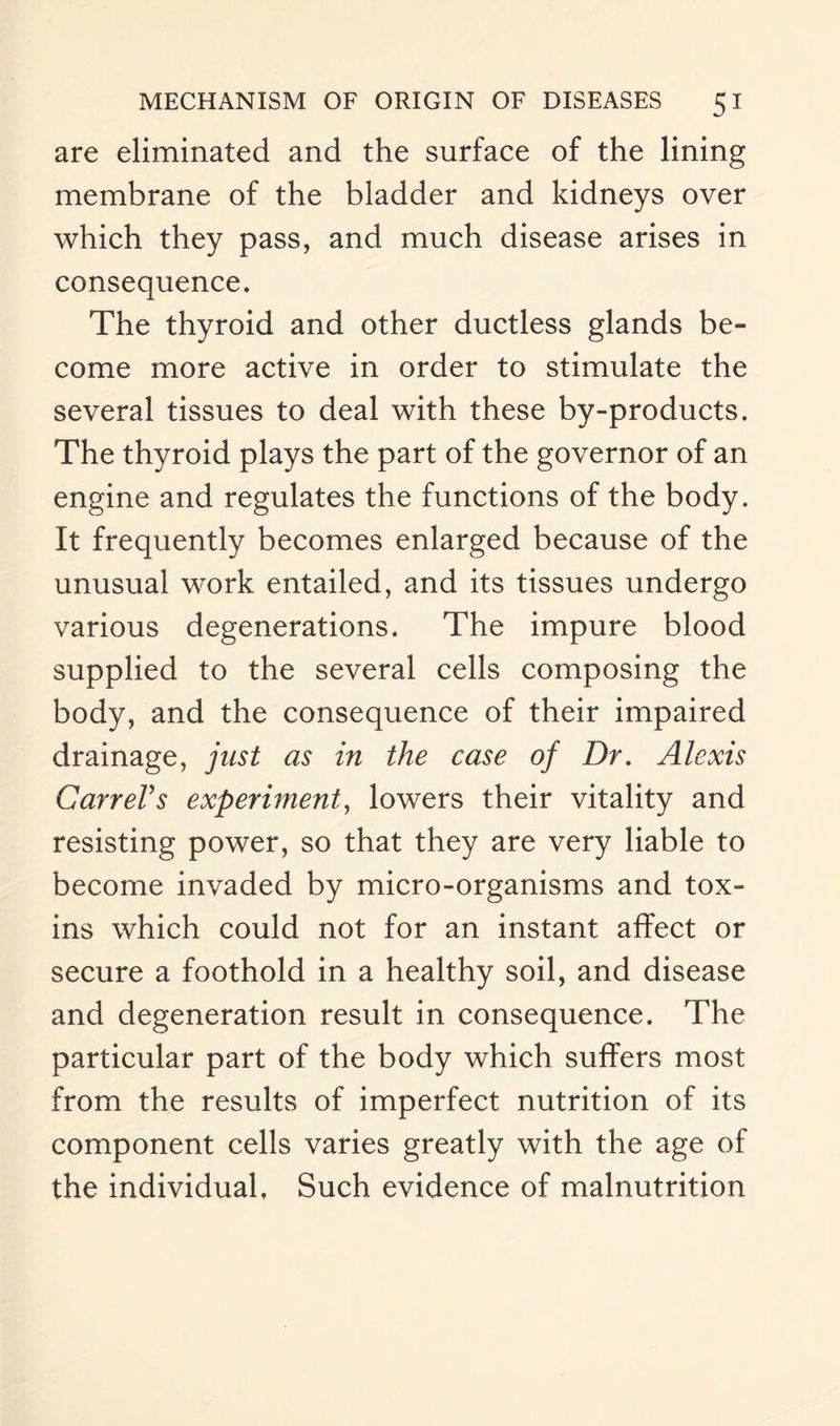 are eliminated and the surface of the lining membrane of the bladder and kidneys over which they pass, and much disease arises in consequence. The thyroid and other ductless glands be¬ come more active in order to stimulate the several tissues to deal with these by-products. The thyroid plays the part of the governor of an engine and regulates the functions of the body. It frequently becomes enlarged because of the unusual work entailed, and its tissues undergo various degenerations. The impure blood supplied to the several cells composing the body, and the consequence of their impaired drainage, just as in the case of Dr. Alexis CarreVs experiment, lowers their vitality and resisting power, so that they are very liable to become invaded by micro-organisms and tox¬ ins which could not for an instant affect or secure a foothold in a healthy soil, and disease and degeneration result in consequence. The particular part of the body which suffers most from the results of imperfect nutrition of its component cells varies greatly with the age of the individual, Such evidence of malnutrition