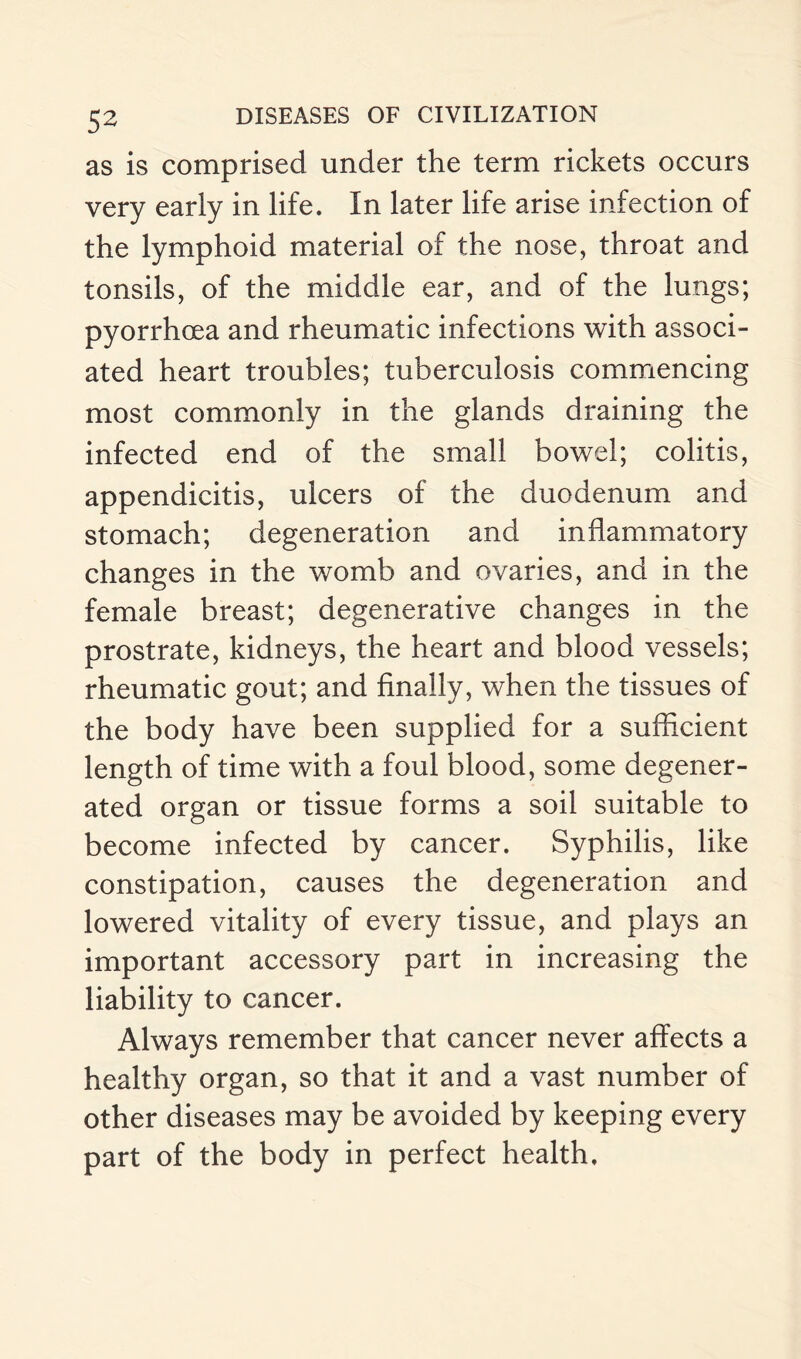 as is comprised under the term rickets occurs very early in life. In later life arise infection of the lymphoid material of the nose, throat and tonsils, of the middle ear, and of the lungs; pyorrhoea and rheumatic infections with associ¬ ated heart troubles; tuberculosis commencing most commonly in the glands draining the infected end of the small bowel; colitis, appendicitis, ulcers of the duodenum and stomach; degeneration and inflammatory changes in the womb and ovaries, and in the female breast; degenerative changes in the prostrate, kidneys, the heart and blood vessels; rheumatic gout; and finally, when the tissues of the body have been supplied for a sufficient length of time with a foul blood, some degener¬ ated organ or tissue forms a soil suitable to become infected by cancer. Syphilis, like constipation, causes the degeneration and lowered vitality of every tissue, and plays an important accessory part in increasing the liability to cancer. Always remember that cancer never affects a healthy organ, so that it and a vast number of other diseases may be avoided by keeping every part of the body in perfect health.