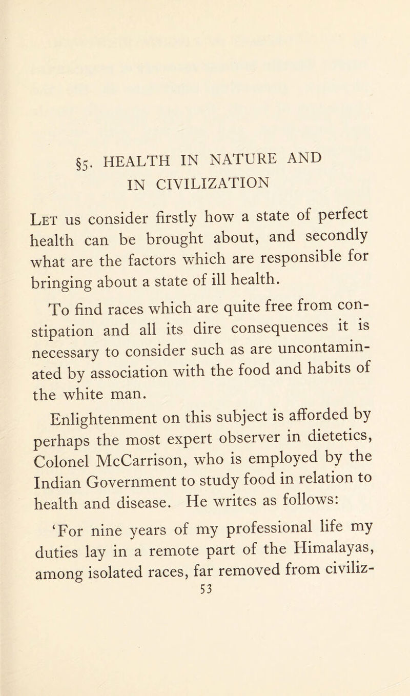 §5. HEALTH IN NATURE AND IN CIVILIZATION Let us consider firstly how a state of perfect health can be brought about, and secondly what are the factors which are responsible for bringing about a state of ill health. To find races which are quite free from con¬ stipation and all its dire consequences it is necessary to consider such as are uncontamin¬ ated by association with the food and habits of the white man. Enlightenment on this subject is afforded by perhaps the most expert observer in dietetics, Colonel McCarrison, who is employed by the Indian Government to study food in relation to health and disease. He writes as follows: ‘For nine years of my professional life my duties lay in a remote part of the Himalayas, among isolated races, far removed fiom civiliz-