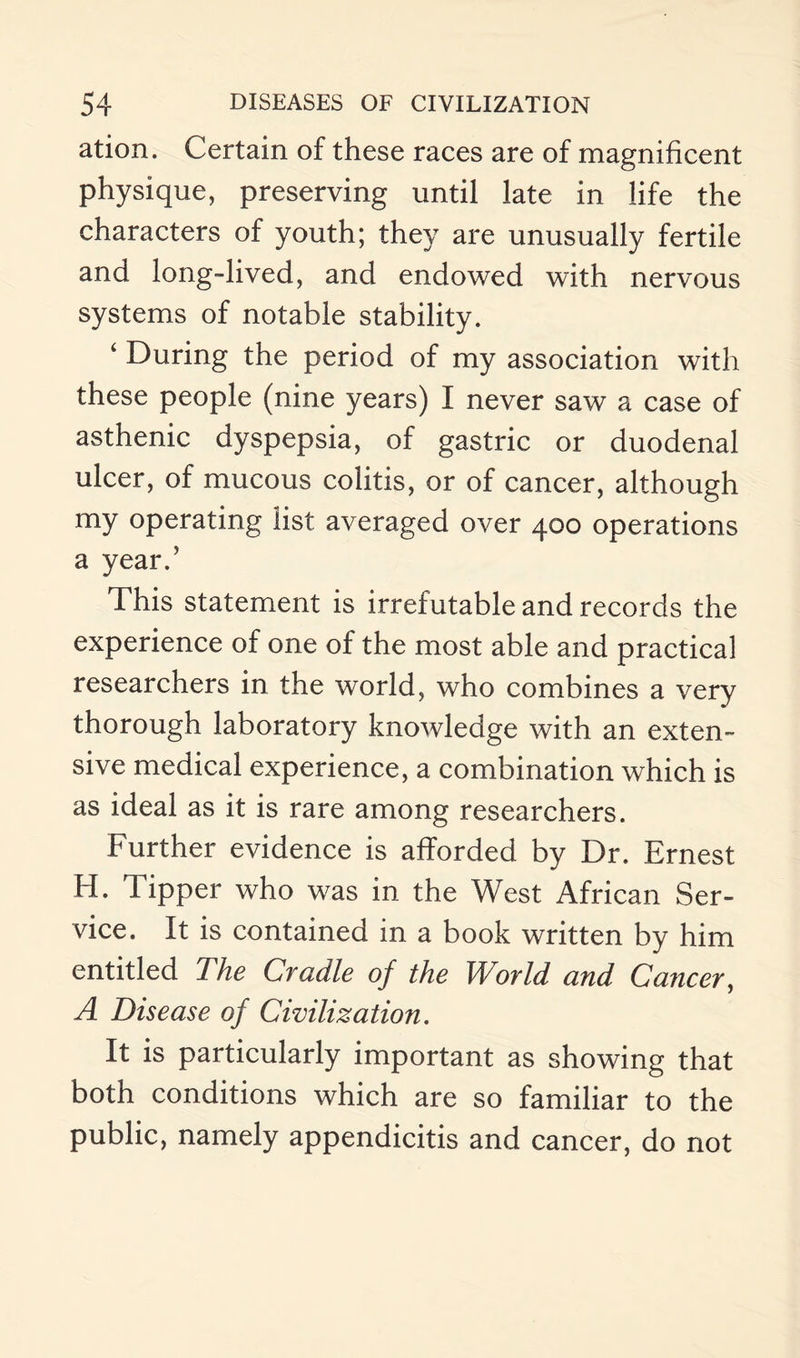 ation. Certain of these races are of magnificent physique, preserving until late in life the characters of youth; they are unusually fertile and long-lived, and endowed with nervous systems of notable stability. ‘ During the period of my association with these people (nine years) I never saw a case of asthenic dyspepsia, of gastric or duodenal ulcer, of mucous colitis, or of cancer, although my operating list averaged over 400 operations a year.’ This statement is irrefutable and records the experience of one of the most able and practical researchers in the world, who combines a very thorough laboratory knowledge with an exten¬ sive medical experience, a combination which is as ideal as it is rare among researchers. Further evidence is afforded by Dr. Ernest H. Tipper who was in the West African Ser¬ vice. It is contained in a book written by him entitled The Cradle of the World and Cancer, A Disease of Civilization. It is particularly important as showing that both conditions which are so familiar to the public, namely appendicitis and cancer, do not