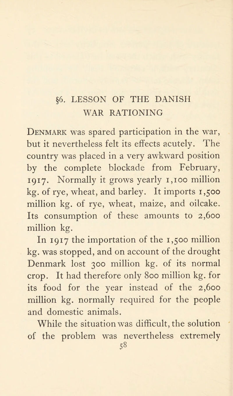 §6. LESSON OF THE DANISH WAR RATIONING Denmark was spared participation in the war, but it nevertheless felt its effects acutely. The country was placed in a very awkward position by the complete blockade from February, 1917. Normally it grows yearly 1,100 million kg. of rye, wheat, and barley. It imports 1,500 million kg. of rye, wheat, maize, and oilcake. Its consumption of these amounts to 2,600 million kg. In 1917 the importation of the 1,500 million kg. was stopped, and on account of the drought Denmark lost 300 million kg. of its normal crop. It had therefore only 800 million kg. for its food for the year instead of the 2,600 million kg. normally required for the people and domestic animals. While the situation was difficult, the solution of the problem was nevertheless extremely