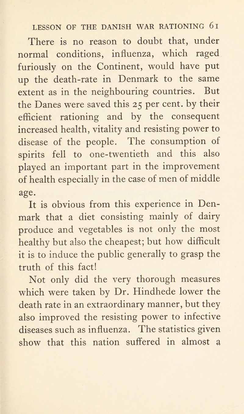 There is no reason to doubt that, under normal conditions, influenza, which raged furiously on the Continent, would have put up the death-rate in Denmark to the same extent as in the neighbouring countries. But the Danes were saved this 25 per cent, by their efficient rationing and by the consequent increased health, vitality and resisting power to disease of the people. The consumption of spirits fell to one-twentieth and this also played an important part in the improvement of health especially in the case of men of middle age. It is obvious from this experience in Den¬ mark that a diet consisting mainly of dairy produce and vegetables is not only the most healthy but also the cheapest; but how difficult it is to induce the public generally to grasp the truth of this fact! Not only did the very thorough measures which were taken by Dr. Hindhede lower the death rate in an extraordinary manner, but they also improved the resisting power to infective diseases such as influenza. The statistics given show that this nation suffered in almost a