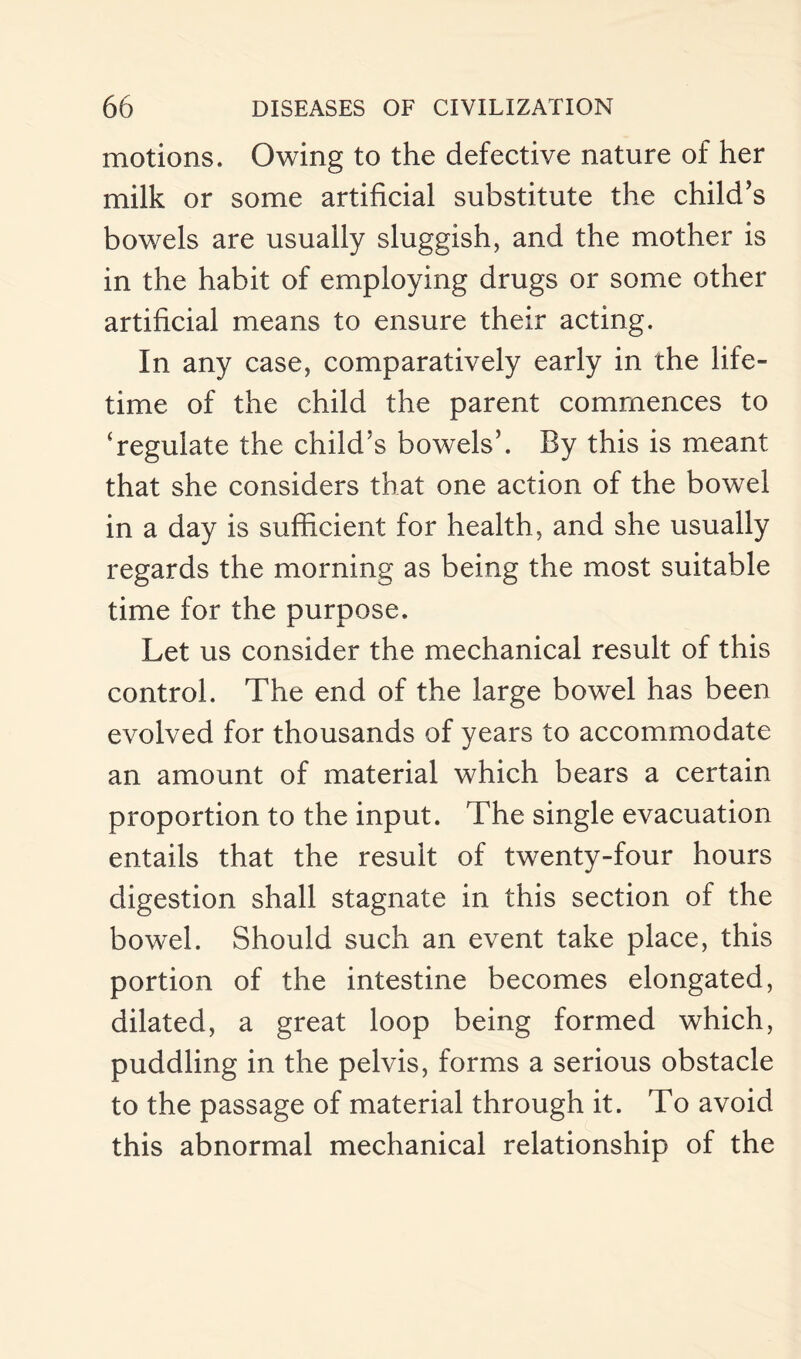 motions. Owing to the defective nature of her milk or some artificial substitute the child’s bowels are usually sluggish, and the mother is in the habit of employing drugs or some other artificial means to ensure their acting. In any case, comparatively early in the life¬ time of the child the parent commences to 'regulate the child’s bowels’. By this is meant that she considers that one action of the bowel in a day is sufficient for health, and she usually regards the morning as being the most suitable time for the purpose. Let us consider the mechanical result of this control. The end of the large bowel has been evolved for thousands of years to accommodate an amount of material which bears a certain proportion to the input. The single evacuation entails that the result of twenty-four hours digestion shall stagnate in this section of the bowel. Should such an event take place, this portion of the intestine becomes elongated, dilated, a great loop being formed which, puddling in the pelvis, forms a serious obstacle to the passage of material through it. To avoid this abnormal mechanical relationship of the