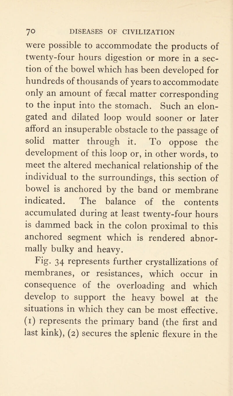 were possible to accommodate the products of twenty-four hours digestion or more in a sec¬ tion of the bowel which has been developed for hundreds of thousands of years to accommodate only an amount of faecal matter corresponding to the input into the stomach. Such an elon¬ gated and dilated loop would sooner or later afford an insuperable obstacle to the passage of solid matter through it. To oppose the development of this loop or, in other words, to meet the altered mechanical relationship of the individual to the surroundings, this section of bowel is anchored by the band or membrane indicated. The balance of the contents accumulated during at least twenty-four hours is dammed back in the colon proximal to this anchored segment which is rendered abnor¬ mally bulky and heavy. Fig, 34 represents further crystallizations of membranes, or resistances, which occur in consequence of the overloading and which develop to support the heavy bowel at the situations in which they can be most effective, (i) represents the primary band (the first and last kink), (2) secures the splenic flexure in the