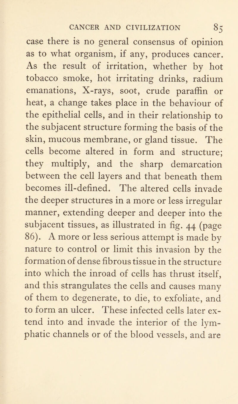 case there is no general consensus of opinion as to what organism, if any, produces cancer. As the result of irritation, whether by hot tobacco smoke, hot irritating drinks, radium emanations, X-rays, soot, crude paraffin or heat, a change takes place in the behaviour of the epithelial cells, and in their relationship to the subjacent structure forming the basis of the skin, mucous membrane, or gland tissue. The cells become altered in form and structure; they multiply, and the sharp demarcation between the cell layers and that beneath them becomes ill-defined. The altered cells invade the deeper structures in a more or less irregular manner, extending deeper and deeper into the subjacent tissues, as illustrated in fig. 44 (page 86). A more or less serious attempt is made by nature to control or limit this invasion by the formation of dense fibrous tissue in the structure into which the inroad of cells has thrust itself, and this strangulates the cells and causes many of them to degenerate, to die, to exfoliate, and to form an ulcer. These infected cells later ex¬ tend into and invade the interior of the lym¬ phatic channels or of the blood vessels, and are