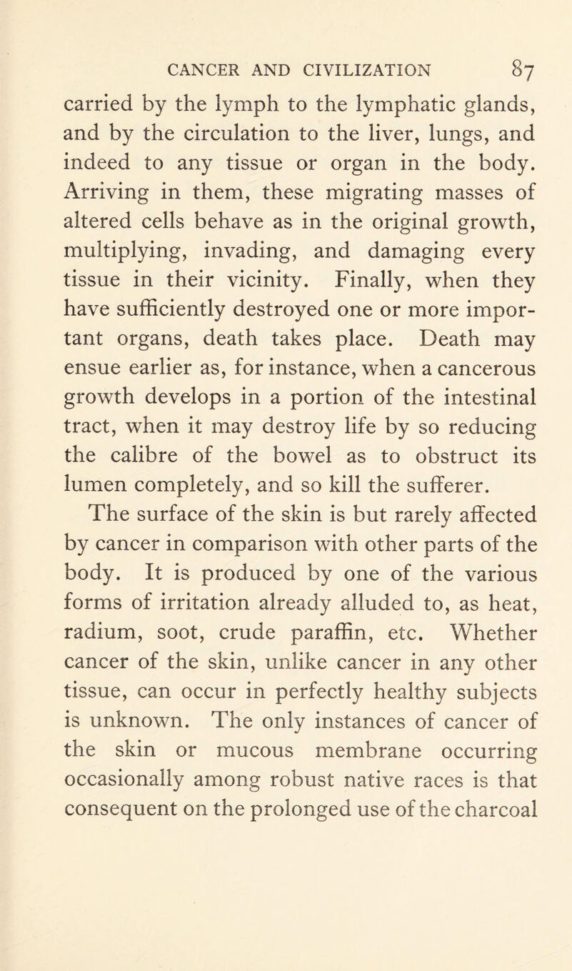 carried by the lymph to the lymphatic glands, and by the circulation to the liver, lungs, and indeed to any tissue or organ in the body. Arriving in them, these migrating masses of altered cells behave as in the original growth, multiplying, invading, and damaging every tissue in their vicinity. Finally, when they have sufficiently destroyed one or more impor¬ tant organs, death takes place. Death may ensue earlier as, for instance, when a cancerous growth develops in a portion of the intestinal tract, when it may destroy life by so reducing the calibre of the bowel as to obstruct its lumen completely, and so kill the sufferer. The surface of the skin is but rarely affected by cancer in comparison with other parts of the body. It is produced by one of the various forms of irritation already alluded to, as heat, radium, soot, crude paraffin, etc. Whether cancer of the skin, unlike cancer in any other tissue, can occur in perfectly healthy subjects is unknown. The only instances of cancer of the skin or mucous membrane occurring occasionally among robust native races is that consequent on the prolonged use of the charcoal