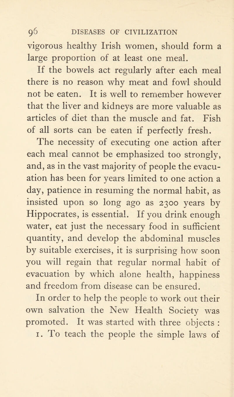 vigorous healthy Irish women, should form a large proportion of at least one meal. If the bowels act regularly after each meal there is no reason why meat and fowl should not be eaten. It is well to remember however that the liver and kidneys are more valuable as articles of diet than the muscle and fat. Fish of all sorts can be eaten if perfectly fresh. The necessity of executing one action after each meal cannot be emphasized too strongly, and, as in the vast majority of people the evacu¬ ation has been for years limited to one action a day, patience in resuming the normal habit, as insisted upon so long ago as 2300 years by Hippocrates, is essential. If you drink enough water, eat just the necessary food in sufficient quantity, and develop the abdominal muscles by suitable exercises, it is surprising how soon you will regain that regular normal habit of evacuation by which alone health, happiness and freedom from disease can be ensured. In order to help the people to work out their own salvation the New Health Society was promoted. It was started with three objects : 1. To teach the people the simple laws of