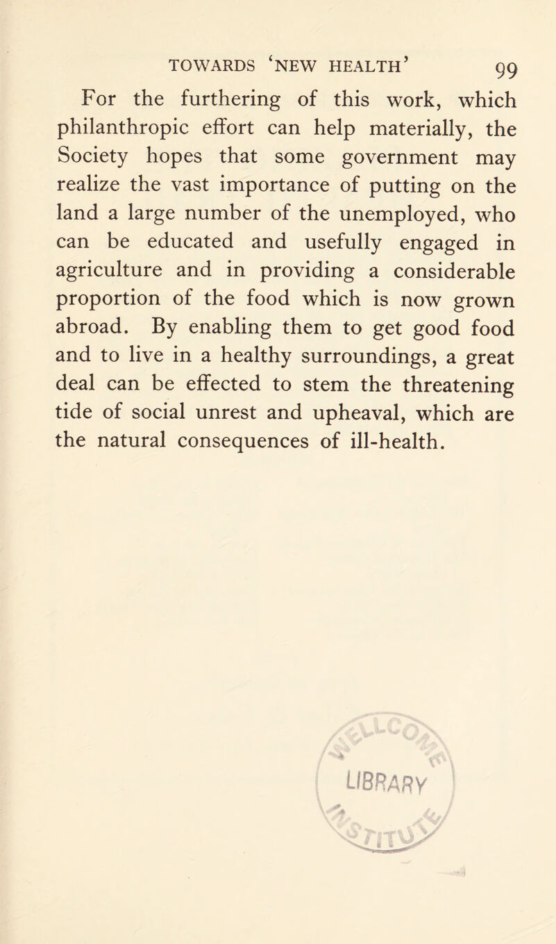 For the furthering of this work, which philanthropic effort can help materially, the Society hopes that some government may realize the vast importance of putting on the land a large number of the unemployed, who can be educated and usefully engaged in agriculture and in providing a considerable proportion of the food which is now grown abroad. By enabling them to get good food and to live in a healthy surroundings, a great deal can be effected to stem the threatening tide of social unrest and upheaval, which are the natural consequences of ill-health.