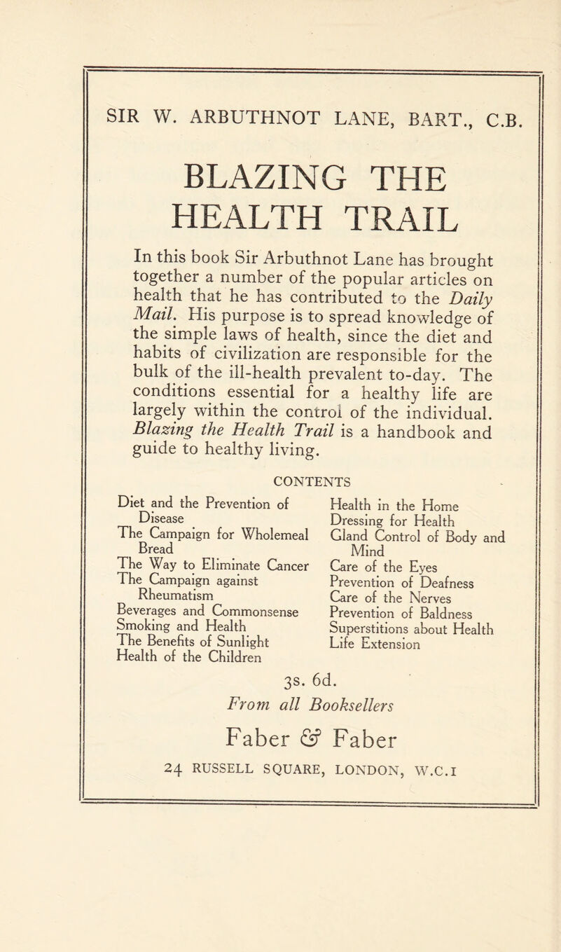 SIR W. ARBUTHNOT LANE, BART., C.B. BLAZING THE HEALTH TRAIL In this book Sir Arbuthnot Lane has brought together a number of the popular articles on health that he has contributed to the Daily Mail. His purpose is to spread knowledge of the simple laws of health, since the diet and habits of civilization are responsible for the bulk of the ill-health prevalent to-day. The conditions essential for a healthy life are largely within the control of the individual. Blazing the Health Trail is a handbook and guide to healthy living. CONTENTS Diet and the Prevention of Disease The Campaign for Wholemeal Bread The Way to Eliminate Cancer The Campaign against Rheumatism Beverages and Commonsense Smoking and Health The Benefits of Sunlight Health of the Children Health in the Home Dressing for Health Gland Control of Body and Mind Care of the Eyes Prevention of Deafness Care of the Nerves Prevention of Baldness Superstitions about Health Life Extension 3s. 6d. From all Booksellers Faber & Faber 24 RUSSELL SQUARE, LONDON, W.C.I