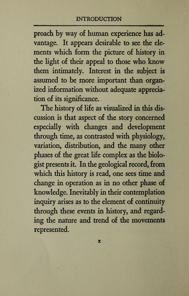 proach by way of human experience has ad- vantage. It appears desirable to see the ele- ments which form the picture of history in the light of their appeal to those who know them intimately. Interest in the subject is assumed to be more important than organ- ized information without adequate apprecia- tion of its significance. The history of life as visualized in this dis- cussion is that aspect of the story concerned especially with changes and development through time, as contrasted with physiology, variation, distribution, and the many other phases of the great life complex as the biolo- gist presents it. In the geological record, from which this history is read, one sees time and change in operation as in no other phase of knowledge. Inevitably in their contemplation inquiry arises as to the element of continuity through these events in history, and regard- ing the nature and trend of the movements represented.