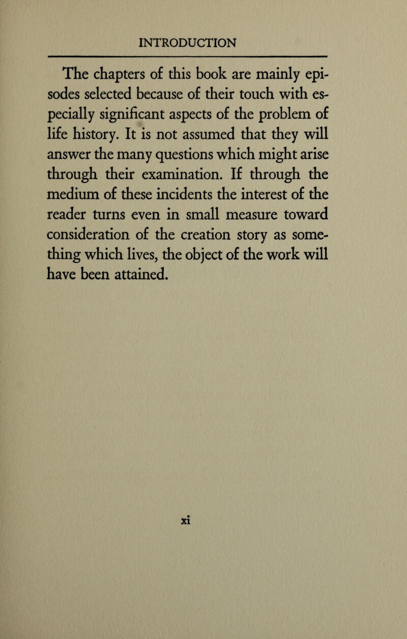 The chapters of this book are mainly epi- sodes selected because of their touch with es- pecially significant aspects of the problem of life history. It is not assumed that they will answer the many questions which might arise through their examination. If through the medium of these incidents the interest of the reader turns even in small measure toward consideration of the creation story as some- thing which lives, the object of the work will have been attained. xi
