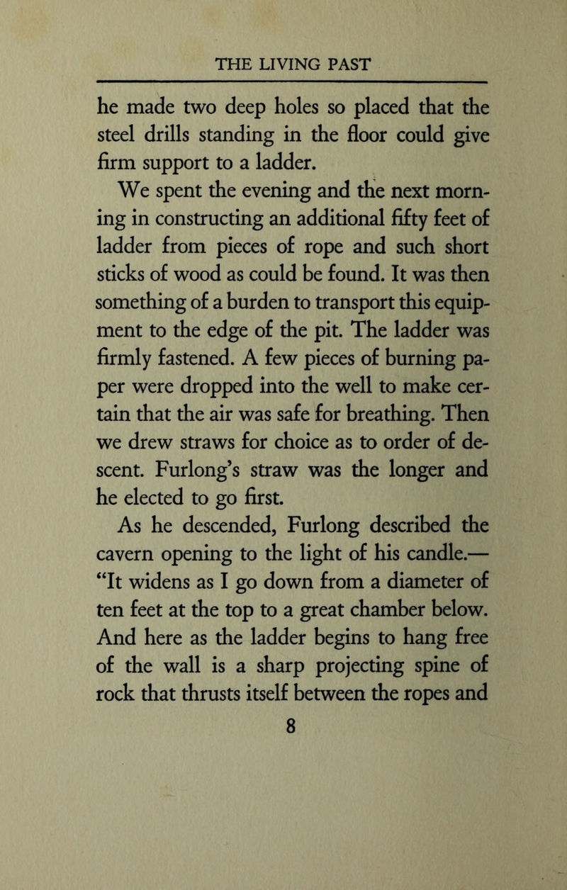he made two deep holes so placed that the steel drills standing in the floor could give firm support to a ladder. We spent the evening and the next morn- ing in constructing an additional fifty feet of ladder from pieces of rope and such short sticks of wood as could be found. It was then something of a burden to transport this equip- ment to the edge of the pit. The ladder was firmly fastened. A few pieces of burning pa- per were dropped into the well to make cer- tain that the air was safe for breathing. Then we drew straws for choice as to order of de- scent. Furlong’s straw was the longer and he elected to go first. As he descended, Furlong described the cavern opening to the light of his candle.— “It widens as I go down from a diameter of ten feet at the top to a great chamber below. And here as the ladder begins to hang free of the wall is a sharp projecting spine of rock that thrusts itself between the ropes and