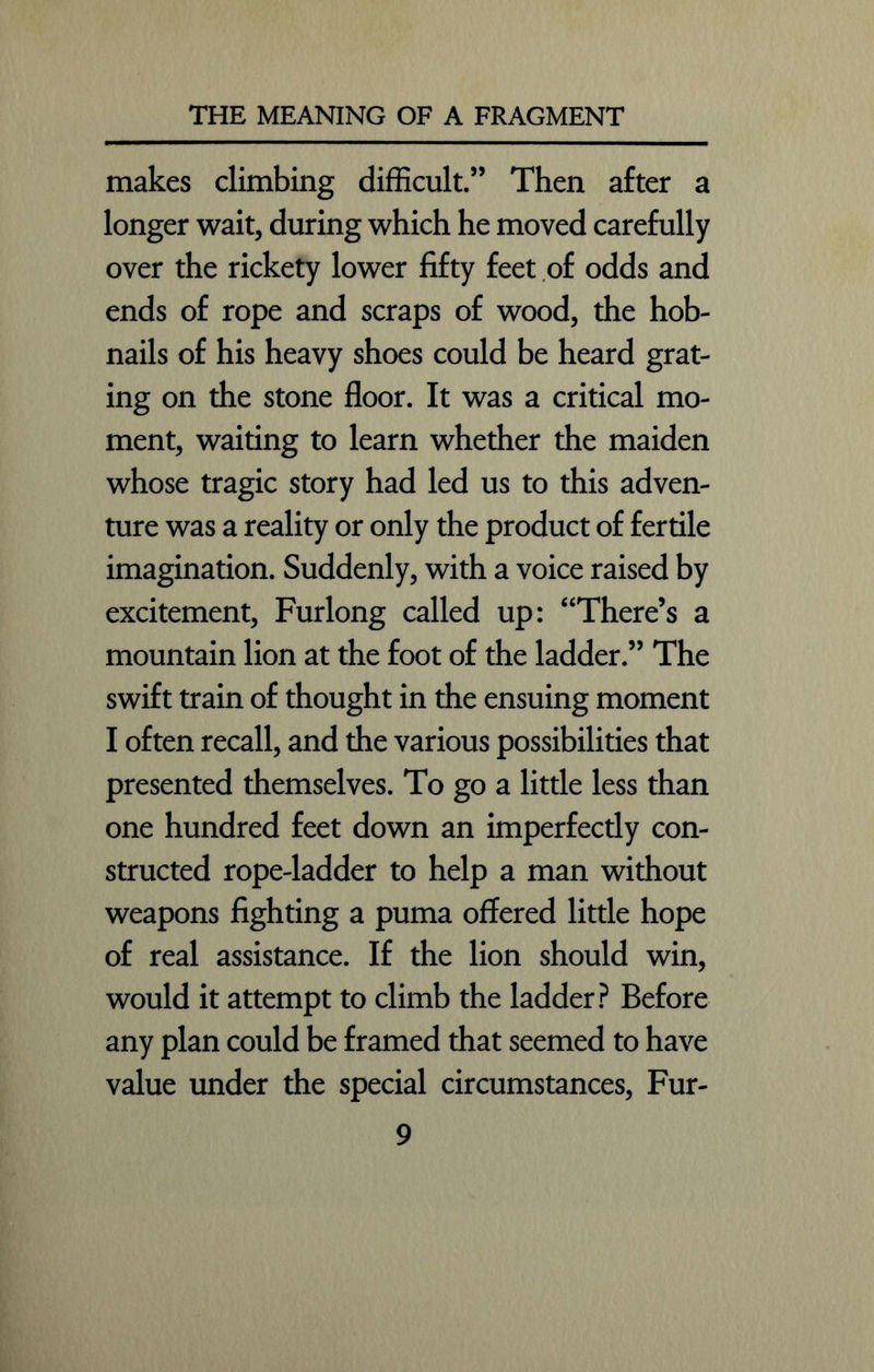 makes climbing difficult.” Then after a longer wait, during which he moved carefully over the rickety lower fifty feet of odds and ends of rope and scraps of wood, the hob- nails of his heavy shoes could be heard grat- ing on the stone floor. It was a critical mo- ment, waiting to learn whether the maiden whose tragic story had led us to this adven- ture was a reality or only the product of fertile imagination. Suddenly, with a voice raised by excitement, Furlong called up: “There’s a mountain lion at the foot of the ladder.” The swift train of thought in the ensuing moment I often recall, and the various possibilities that presented themselves. To go a little less than one hundred feet down an imperfectly con- structed rope-ladder to help a man without weapons fighting a puma offered little hope of real assistance. If the lion should win, would it attempt to climb the ladder? Before any plan could be framed that seemed to have value under the special circumstances, Fur-