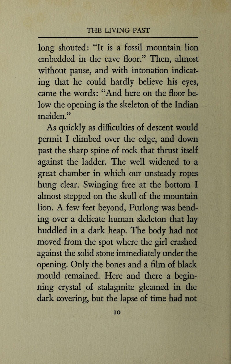 long shouted: “It is a fossil mountain lion embedded in the cave floor.” Then, almost without pause, and with intonation indicat- ing that he could hardly believe his eyes, came the words: “And here on the floor be- low the opening is the skeleton of the Indian maiden.” As quickly as difficulties of descent would permit I climbed over the edge, and down past the sharp spine of rock that thrust itself against the ladder. The well widened to a great chamber in which our unsteady ropes hung clear. Swinging free at the bottom I almost stepped on the skull of the mountain lion. A few feet beyond, Furlong was bend- ing over a delicate human skeleton that lay huddled in a dark heap. The body had not moved from the spot where the girl crashed against the solid stone immediately under the opening. Only the bones and a film of black mould remained. Here and there a begin- ning crystal of stalagmite gleamed in the dark covering, but the lapse of time had not io