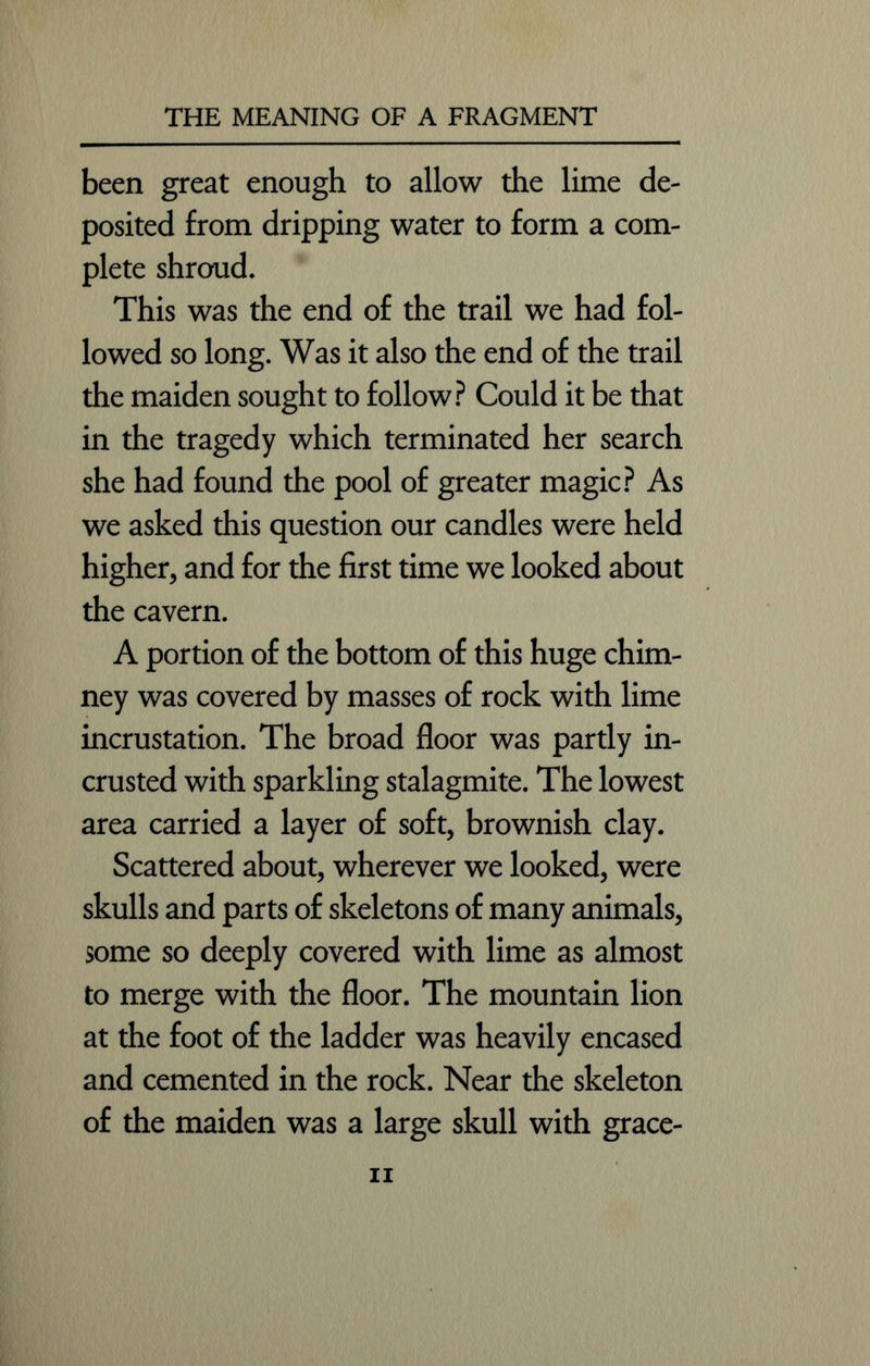 been great enough to allow the lime de- posited from dripping water to form a com- plete shroud. This was the end of the trail we had fol- lowed so long. Was it also the end of the trail the maiden sought to follow? Could it be that in the tragedy which terminated her search she had found the pool of greater magic? As we asked this question our candles were held higher, and for the first time we looked about the cavern. A portion of the bottom of this huge chim- ney was covered by masses of rock with lime incrustation. The broad floor was partly in- crusted with sparkling stalagmite. The lowest area carried a layer of soft, brownish clay. Scattered about, wherever we looked, were skulls and parts of skeletons of many animals, some so deeply covered with lime as almost to merge with the floor. The mountain lion at the foot of the ladder was heavily encased and cemented in the rock. Near the skeleton of the maiden was a large skull with grace- n