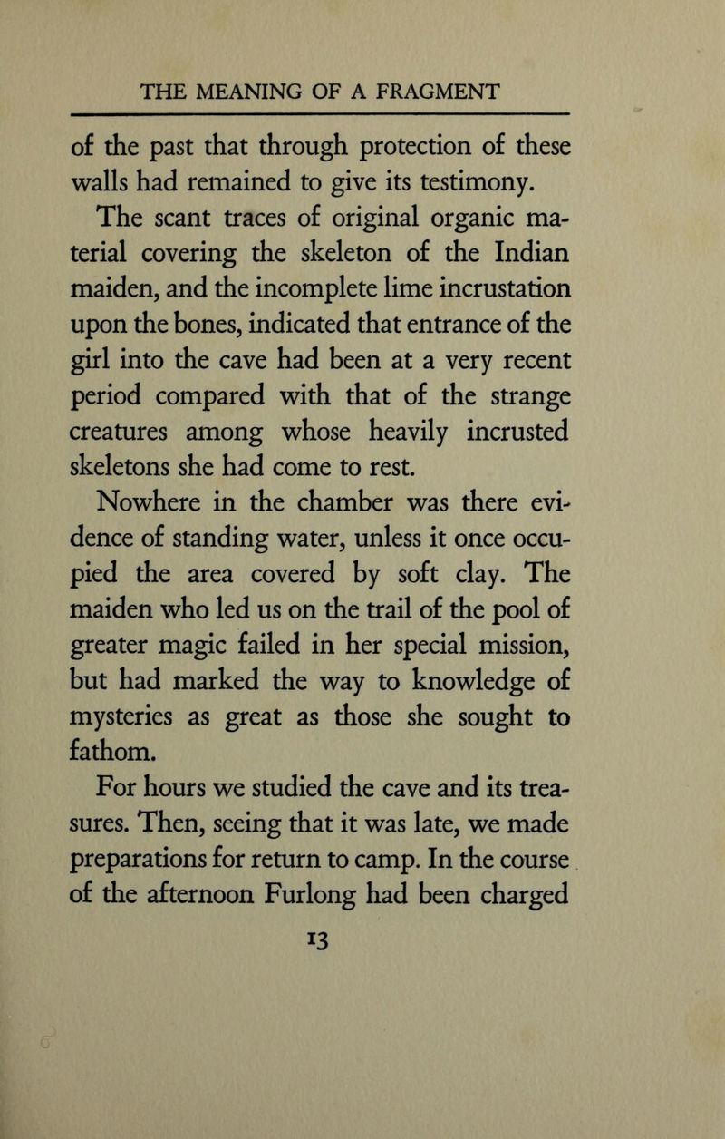 of the past that through protection of these walls had remained to give its testimony. The scant traces of original organic ma- terial covering the skeleton of the Indian maiden, and the incomplete lime incrustation upon the bones, indicated that entrance of the girl into the cave had been at a very recent period compared with that of the strange creatures among whose heavily incrusted skeletons she had come to rest. Nowhere in the chamber was there evi- dence of standing water, unless it once occu- pied the area covered by soft clay. The maiden who led us on the trail of the pool of greater magic failed in her special mission, but had marked the way to knowledge of mysteries as great as those she sought to fathom. For hours we studied the cave and its trea- sures. Then, seeing that it was late, we made preparations for return to camp. In the course of the afternoon Furlong had been charged