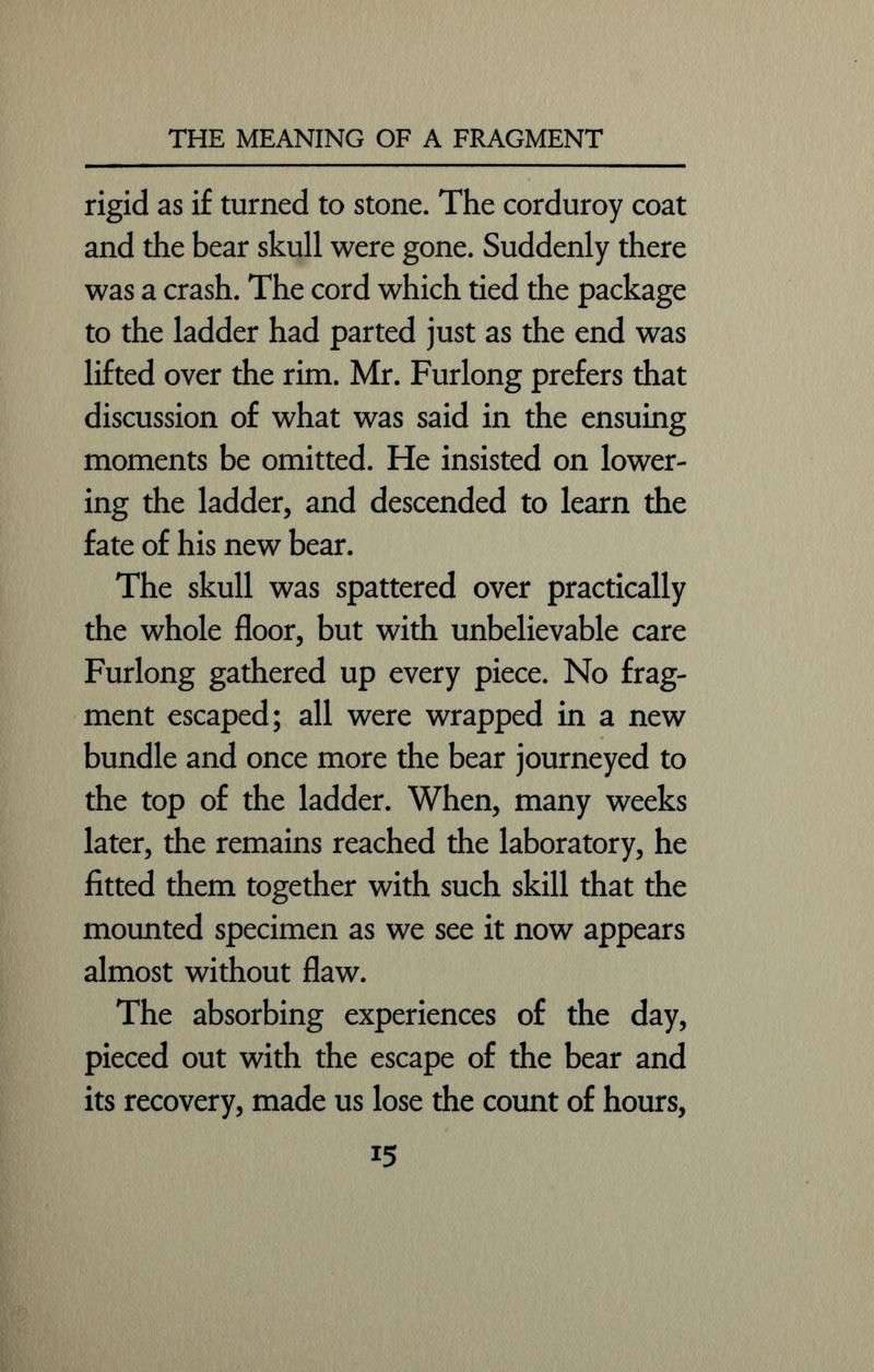 rigid as if turned to stone. The corduroy coat and the bear skull were gone. Suddenly there was a crash. The cord which tied the package to the ladder had parted just as the end was lifted over the rim. Mr. Furlong prefers that discussion of what was said in the ensuing moments be omitted. He insisted on lower- ing the ladder, and descended to learn the fate of his new bear. The skull was spattered over practically the whole floor, but with unbelievable care Furlong gathered up every piece. No frag- ment escaped; all were wrapped in a new bundle and once more the bear journeyed to the top of the ladder. When, many weeks later, the remains reached the laboratory, he fitted them together with such skill that the mounted specimen as we see it now appears almost without flaw. The absorbing experiences of the day, pieced out with the escape of the bear and its recovery, made us lose the count of hours, i5