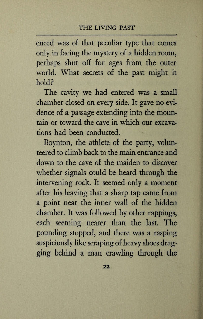 enced was of that peculiar type that comes only in facing the mystery of a hidden room, perhaps shut off for ages from the outer world. What secrets of the past might it hold? The cavity we had entered was a small chamber closed on every side. It gave no evi- dence of a passage extending into the moun- tain or toward the cave in which our excava- tions had been conducted. Boynton, the athlete of the party, volun- teered to climb back to the main entrance and down to the cave of the maiden to discover whether signals could be heard through the intervening rock. It seemed only a moment after his leaving that a sharp tap came from a point near the inner wall of the hidden chamber. It was followed by other rappings, each seeming nearer than the last. The pounding stopped, and there was a rasping suspiciously like scraping of heavy shoes drag- ging behind a man crawling through the