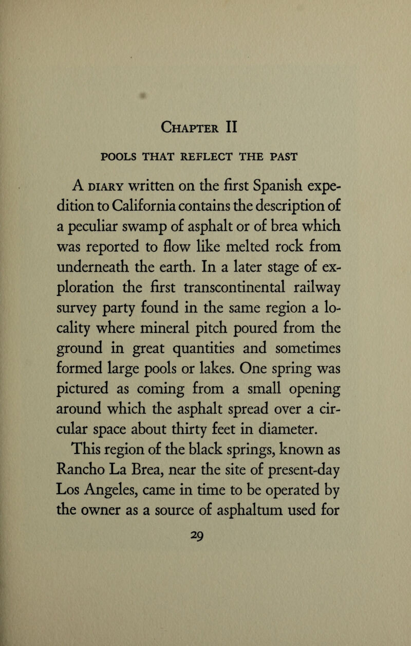 POOLS THAT REFLECT THE PAST A diary written on the first Spanish expe- dition to California contains the description of a peculiar swamp of asphalt or of brea which was reported to flow like melted rock from underneath the earth. In a later stage of ex- ploration the first transcontinental railway survey party found in the same region a lo- cality where mineral pitch poured from the ground in great quantities and sometimes formed large pools or lakes. One spring was pictured as coming from a small opening around which the asphalt spread over a cir- cular space about thirty feet in diameter. This region of the black springs, known as Rancho La Brea, near the site of present-day Los Angeles, came in time to be operated by the owner as a source of asphaltum used for