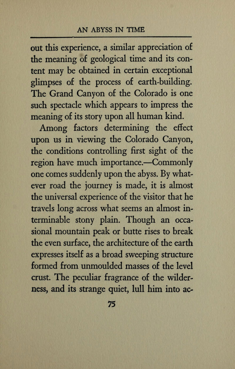 out this experience, a similar appreciation of the meaning of geological time and its con- tent may be obtained in certain exceptional glimpses of the process of earth-building. The Grand Canyon of the Colorado is one such spectacle which appears to impress the meaning of its story upon all human kind. Among factors determining the effect upon us in viewing the Colorado Canyon, the conditions controlling first sight of the region have much importance.—Commonly one comes suddenly upon the abyss. By what- ever road the journey is made, it is almost the universal experience of the visitor that he travels long across what seems an almost in- terminable stony plain. Though an occa- sional mountain peak or butte rises to break the even surface, the architecture of the earth expresses itself as a broad sweeping structure formed from unmoulded masses of the level crust. The peculiar fragrance of the wilder- ness, and its strange quiet, lull him into ac-