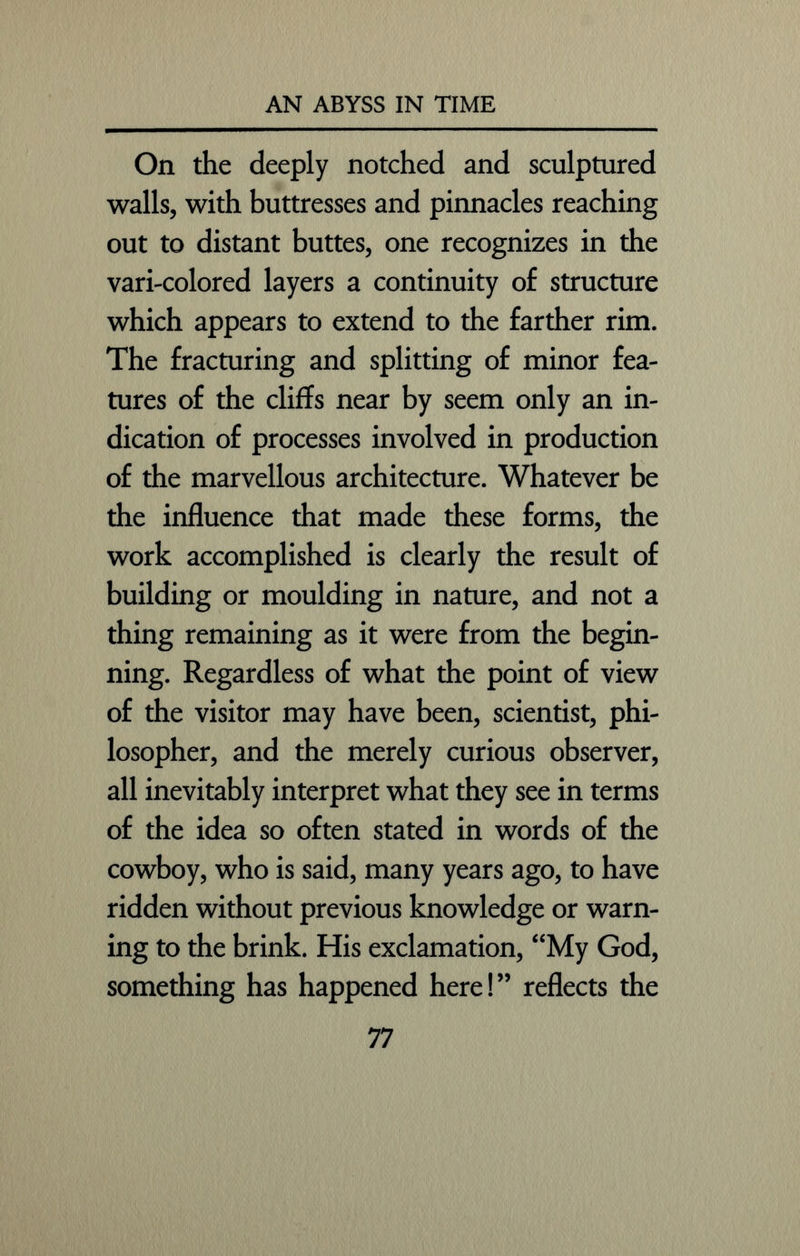 On the deeply notched and sculptured walls, with buttresses and pinnacles reaching out to distant buttes, one recognizes in the vari-colored layers a continuity of structure which appears to extend to the farther rim. The fracturing and splitting of minor fea- tures of the cliffs near by seem only an in- dication of processes involved in production of the marvellous architecture. Whatever be the influence that made these forms, the work accomplished is clearly the result of building or moulding in nature, and not a thing remaining as it were from the begin- ning. Regardless of what the point of view of the visitor may have been, scientist, phi- losopher, and the merely curious observer, all inevitably interpret what they see in terms of the idea so often stated in words of the cowboy, who is said, many years ago, to have ridden without previous knowledge or warn- ing to the brink. His exclamation, “My God, something has happened here!” reflects the