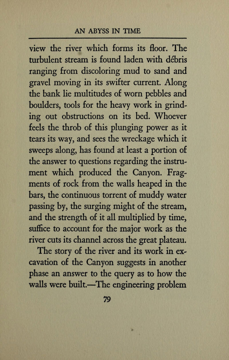 view the river which forms its floor. The turbulent stream is found laden with debris ranging from discoloring mud to sand and gravel moving in its swifter current. Along the bank lie multitudes of worn pebbles and boulders, tools for the heavy work in grind- ing out obstructions on its bed. Whoever feels the throb of this plunging power as it tears its way, and sees the wreckage which it sweeps along, has found at least a portion of the answer to questions regarding the instru- ment which produced the Canyon. Frag- ments of rock from the walls heaped in the bars, the continuous torrent of muddy water passing by, the surging might of the stream, and the strength of it all multiplied by time, suffice to account for the major work as the river cuts its channel across the great plateau. The story of the river and its work in ex- cavation of the Canyon suggests in another phase an answer to the query as to how the walls were built.—The engineering problem