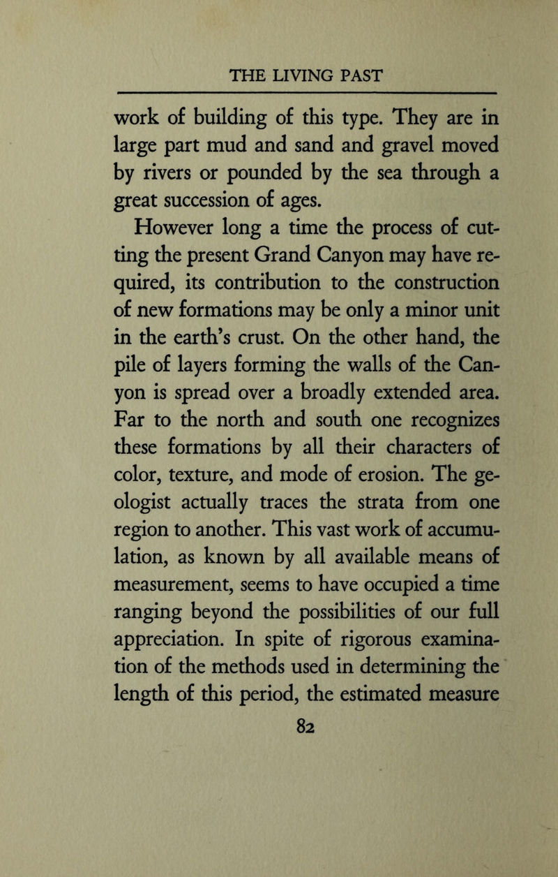 work of building of this type. They are in large part mud and sand and gravel moved by rivers or pounded by the sea through a great succession of ages. However long a time the process of cut- ting the present Grand Canyon may have re- quired, its contribution to the construction of new formations may be only a minor unit in the earth’s crust. On the other hand, the pile of layers forming the walls of the Can- yon is spread over a broadly extended area. Far to the north and south one recognizes these formations by all their characters of color, texture, and mode of erosion. The ge- ologist actually traces the strata from one region to another. This vast work of accumu- lation, as known by all available means of measurement, seems to have occupied a time ranging beyond the possibilities of our full appreciation. In spite of rigorous examina- tion of the methods used in determining the length of this period, the estimated measure