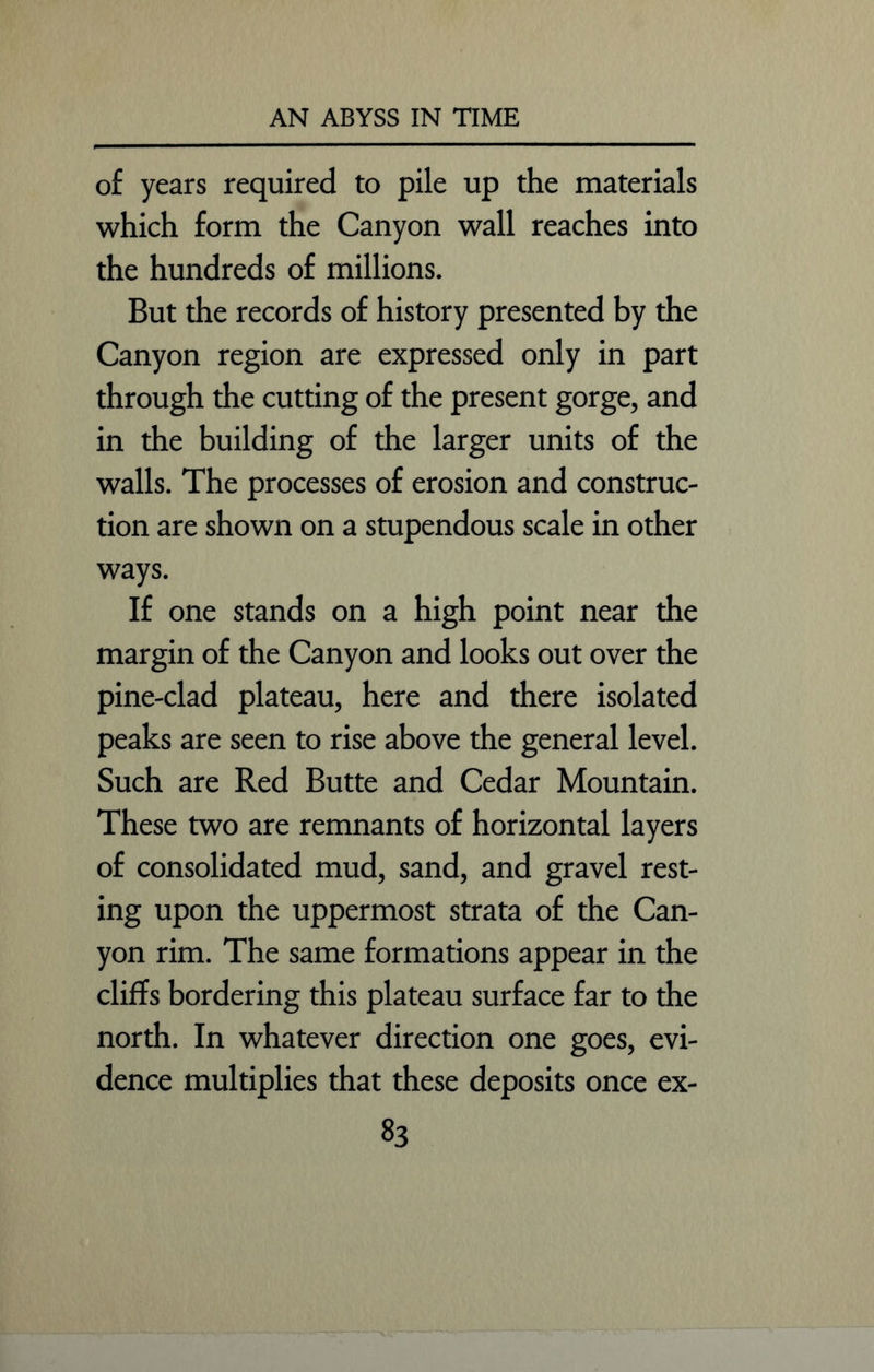 of years required to pile up the materials which form the Canyon wall reaches into the hundreds of millions. But the records of history presented by the Canyon region are expressed only in part through the cutting of the present gorge, and in the building of the larger units of the walls. The processes of erosion and construc- tion are shown on a stupendous scale in other ways. If one stands on a high point near the margin of the Canyon and looks out over the pine-clad plateau, here and there isolated peaks are seen to rise above the general level. Such are Red Butte and Cedar Mountain. These two are remnants of horizontal layers of consolidated mud, sand, and gravel rest- ing upon the uppermost strata of the Can- yon rim. The same formations appear in the cliffs bordering this plateau surface far to the north. In whatever direction one goes, evi- dence multiplies that these deposits once ex-